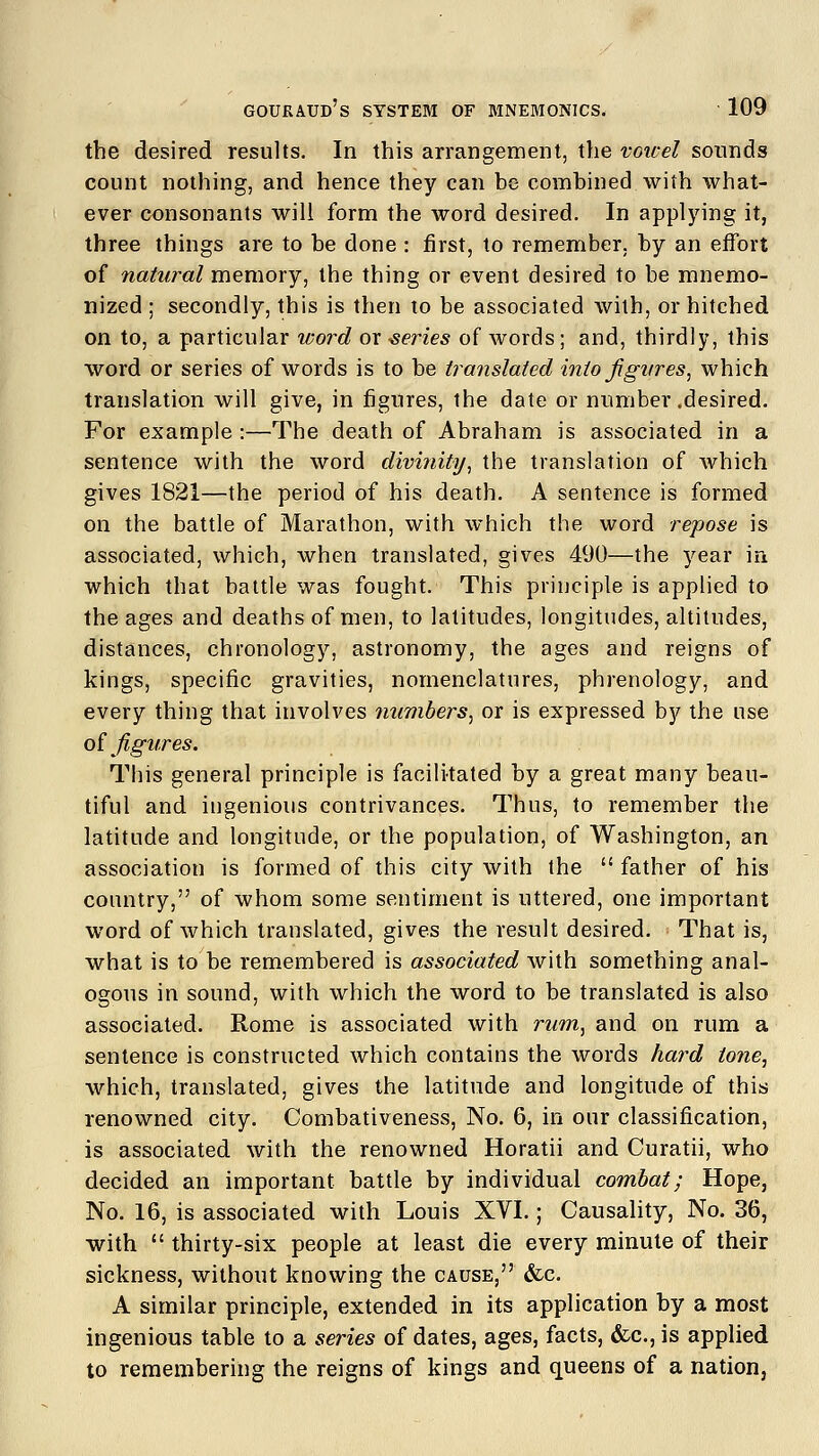 the desired results. In this arrangement, the vowel sounds count nothing, and hence they can be combined with what- ever consonants will form the word desired. In applying it, three things are to be done : first, to remember, by an effort of natural memory, the thing or event desired to be mnemo- nized ; secondly, this is then to be associated with, or hitched on to, a particular word or series of words; and, thirdly, this word or series of words is to be translated into figures, which translation will give, in figures, the date or number .desired. For example:—The death of Abraham is associated in a sentence with the word divinity, the translation of which gives 1821—the period of his death. A sentence is formed on the battle of Marathon, with which the word repose is associated, which, when translated, gives 490—the year in which that battle was fought. This principle is applied to the ages and deaths of men, to latitudes, longitudes, altitudes, distances, chronology, astronomy, the ages and reigns of kings, specific gravities, nomenclatures, phrenology, and every thing that involves numbers, or is expressed by the use of figures. This general principle is facilitated by a great many beau- tiful and ingenious contrivances. Thus, to remember the latitude and longitude, or the population, of Washington, an association is formed of this city with the  father of his country, of whom some sentiment is uttered, one important word of which translated, gives the result desired. That is, what is to be remembered is associated with something anal- ogous in sound, with which the word to be translated is also associated. Rome is associated with rum, and on rum a sentence is constructed which contains the words hard tone, which, translated, gives the latitude and longitude of this renowned city. Combativeness, No. 6, in our classification, is associated with the renowned Horatii and Curatii, who decided an important battle by individual combat; Hope, No. 16, is associated with Louis XVI.; Causality, No. 36, with  thirty-six people at least die every minute of their sickness, without knowing the cause, &c. A similar principle, extended in its application by a most ingenious table to a series of dates, ages, facts, &c, is applied to remembering the reigns of kings and queens of a nation.