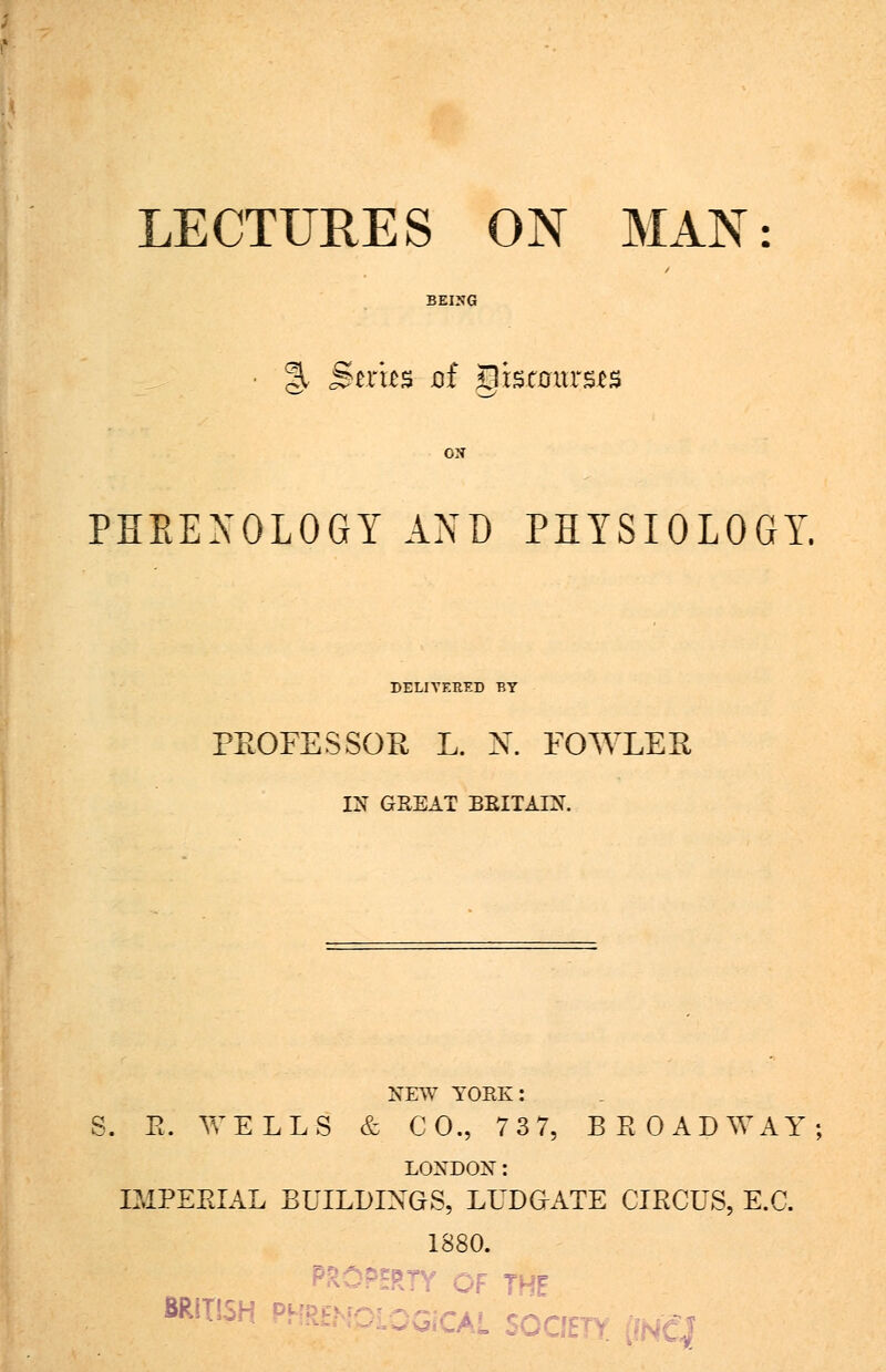 LECTURES ON MAN §, Btx'm of Discourses PHEENOLOGY AND PHYSIOLOGY. DELIVERED BY PROFESSOR L. X. FOWLER, IX GREAT BRITAIN. NEW YORK: S. E. WELLS & CO., 7 3 7, BROADWAY LOXDON: IMPERIAL BUILDINGS, LUDG-ATE CIRCUS, E.C. 1880. -P5RTY OF THE BRITISH P a, rnfi.