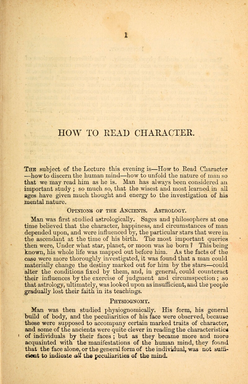 HOW TO READ CHARACTER. The subject of the Lecture this evening is—How to Eead Character :—how to discern the human mind—how to unfold the nature of man so that we may read him as he is. Man has always been considered an important study ; so much so, that the wisest and most learned in all ages have given much thought and energy to the investigation of his mental nature. Opinions of the Ancients. Astrology. Man was first studied astrologically. Sages and philosophers at one time believed that the character, happiness, and circumstances of man depended upon, and were influenced by, the particular stars that were in the ascendant at the time of his birth. The most important queries then were, Under what star, planet, or moon was he born 1 This being known, his whole life was mapped out before him. As the facts of the case were more thoroughly investigated, it was found that a man could materially change the destiny marked out for him by the stars—could alter the conditions fixed by them, and, in general, could counteract their influences by the exercise of judgment and circumspection ; so that astrology, ultimately, was looked upon as insufficient, and the people gradually lost their faith in its teachings. Physiognomy. Man was then studied physiognomically. His form, his general build of body, and the peculiarities of his face were observed, because these were supposed to accompany certain marked traits of character, and some of the ancients were quite clever in reading the characteristics of individuals by their faces ; but as they became more and more acquainted with the manifestations of the human mind, they found that the face alone, or the general form of the individual, was not sum- cieot to indicate all the peculiarities of the mind.