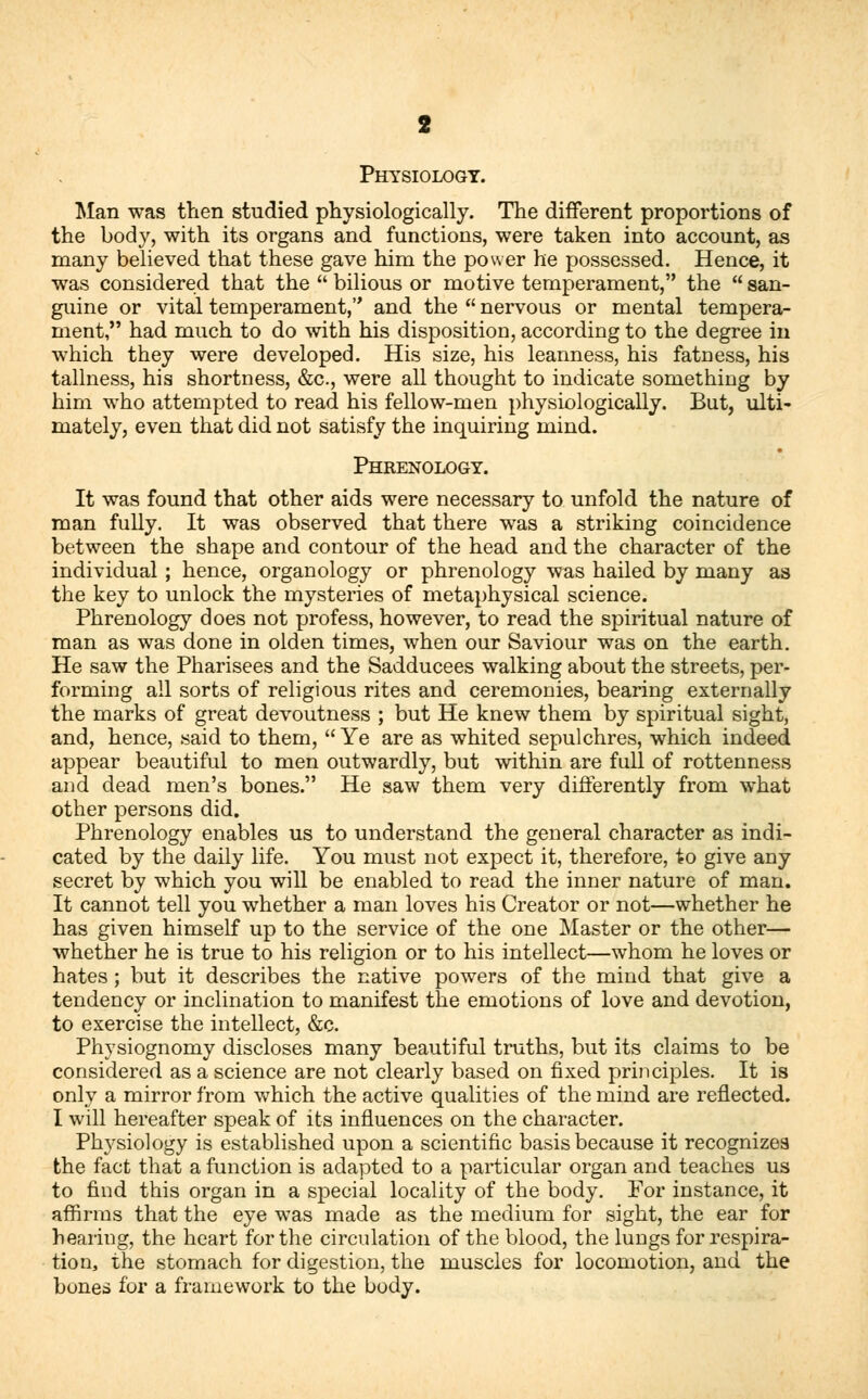 Physiology. Man was then studied physiologically. The different proportions of the body, with its organs and functions, were taken into account, as many believed that these gave him the power he possessed. Hence, it was considered that the  bilious or motive temperament, the  san- guine or vital temperament, and the  nervous or mental tempera- ment, had much to do with his disposition, according to the degree in which they were developed. His size, his leanness, his fatness, his tallness, his shortness, &c, were all thought to indicate something by him who attempted to read his fellow-men physiologically. But, ulti- mately, even that did not satisfy the inquiring mind. Phrenology. It was found that other aids were necessary to unfold the nature of man fully. It was observed that there was a striking coincidence between the shape and contour of the head and the character of the individual ; hence, organology or phrenology was hailed by many as the key to unlock the mysteries of metaphysical science. Phrenology does not profess, however, to read the spiritual nature of man as was done in olden times, when our Saviour was on the earth. He saw the Pharisees and the Sadducees walking about the streets, per- forming all sorts of religious rites and ceremonies, bearing externally the marks of great devoutness ; but He knew them by spiritual sight, and, hence, said to them,  Ye are as whited sepulchres, which indeed appear beautiful to men outwardly, but within are full of rottenness and dead men's bones. He saw them very differently from what other persons did. Phrenology enables us to understand the general character as indi- cated by the daily life. You must not expect it, therefore, to give any secret by which you will be enabled to read the inner nature of man. It cannot tell you whether a man loves his Creator or not—whether he has given himself up to the service of the one Master or the other— whether he is true to his religion or to his intellect—whom he loves or hates ; but it describes the native powers of the mind that give a tendency or inclination to manifest the emotions of love and devotion, to exercise the intellect, &c. Physiognomy discloses many beautiful truths, but its claims to be considered as a science are not clearly based on fixed principles. It is only a mirror from which the active qualities of the mind are reflected. I will hereafter speak of its influences on the character. Physiology is established upon a scientific basis because it recognizes the fact that a function is adapted to a particular organ and teaches us to find this organ in a special locality of the body. For instance, it affirms that the eye was made as the medium for sight, the ear for hearing, the heart for the circulation of the blood, the lungs for respira- tion, the stomach for digestion, the muscles for locomotion, and the bones for a framework to the body.