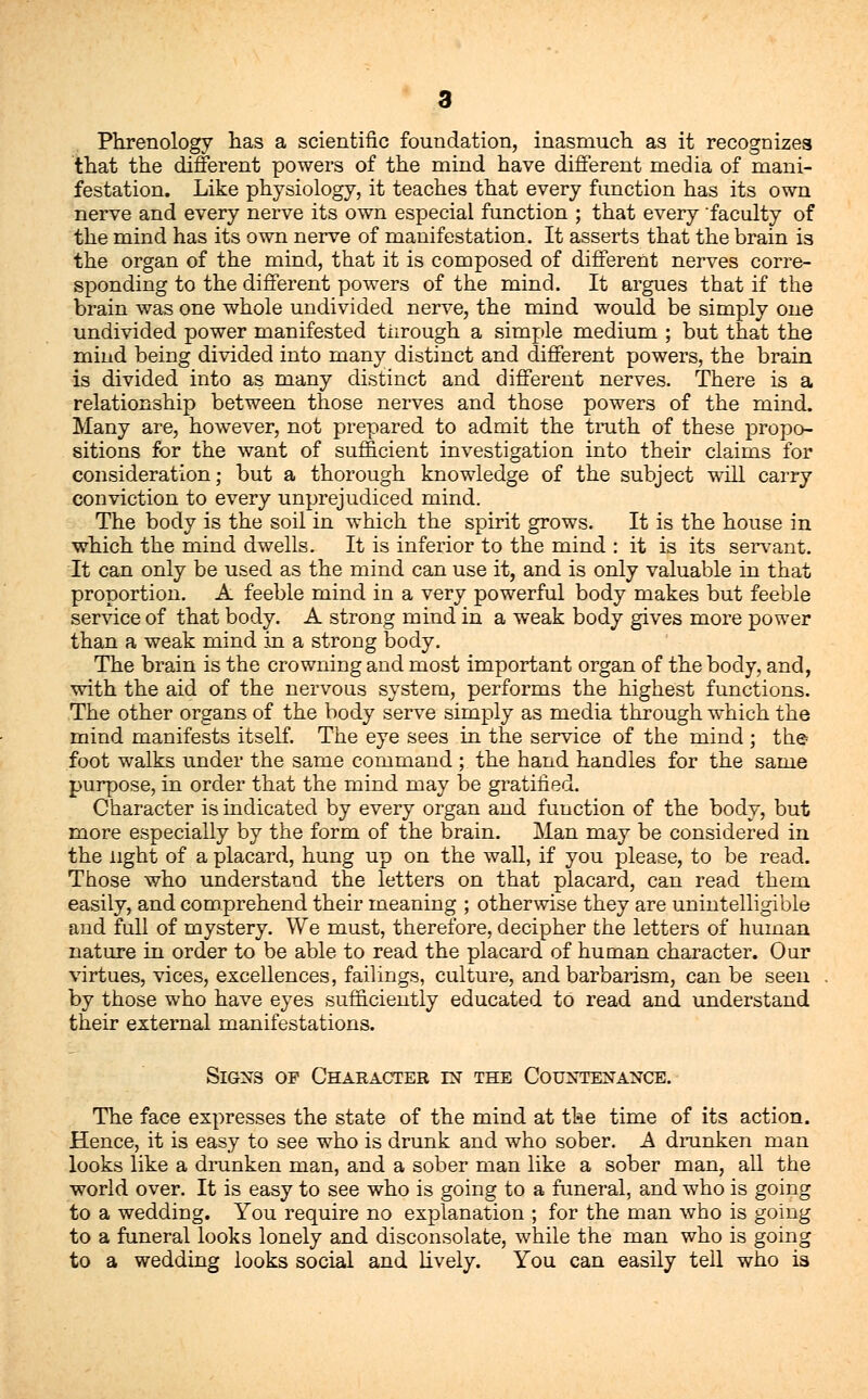 Phrenology has a scientific foundation, inasmuch as it recognizes that the different powers of the mind have different media of mani- festation. Like physiology, it teaches that every function has its own nerve and every nerve its own especial function ; that every faculty of the mind has its own nerve of manifestation. It asserts that the brain is the organ of the mind, that it is composed of different nerves corre- sponding to the different powers of the mind. It argues that if the brain was one whole undivided nerve, the mind would be simply one undivided power manifested tiirough a simple medium ; but that the mind being divided into many distinct and different powers, the brain is divided into as many distinct and different nerves. There is a relationship between those nerves and those powers of the mind. Many are, however, not prepared to admit the truth of these propo- sitions for the want of sufficient investigation into their claims for consideration; but a thorough knowledge of the subject will carry conviction to every unprejudiced mind. The body is the soil in which the spirit grows. It is the house in which the mind dwells. It is inferior to the mind : it is its servant. It can only be used as the mind can use it, and is only valuable in that proportion. A feeble mind in a very powerful body makes but feeble sendee of that body. A strong mind in a weak body gives more power than a weak mind in a strong body. The brain is the crowning and most important organ of the body, and, with the aid of the nervous system, performs the highest functions. The other organs of the body serve simply as media through which the mind manifests itself. The eye sees in the service of the mind ; the- foot walks under the same command ; the hand handles for the same purpose, in order that the mind may be gratified. Character is indicated by every organ and function of the body, but more especially by the form of the brain. Man may be considered in the light of a placard, hung up on the wall, if you please, to be read. Those who understand the letters on that placard, can read them easily, and comprehend their meaning ; otherwise they are unintelligible and full of mystery. We must, therefore, decipher the letters of human nature in order to be able to read the placard of human character. Our virtues, vices, excellences, failings, culture, and barbarism, can be seen by those who have eyes sufficiently educated to read and understand their external manifestations. Signs of Character in the Countenance. The face expresses the state of the mind at the time of its action. Hence, it is easy to see who is drunk and who sober. A drunken man looks like a drunken man, and a sober man like a sober man, all the world over. It is easy to see who is going to a funeral, and who is going to a wedding. You require no explanation ; for the man who is going to a funeral looks lonely and disconsolate, while the man who is going to a wedding looks social and lively. You can easily tell who is