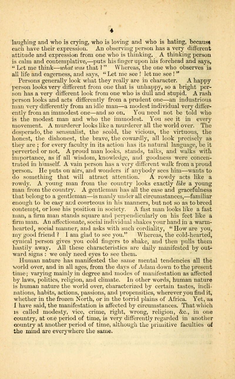 laughing and who is crying, who is loving and who is hating, because each have their expression. An observing person has a very different attitude and expression from one who is thinking. A thinking person is calm and contemplative,—puts his finger upon his forehead and says,  Let me think—what was that 1 Whereas, the one who observes is all life and eagerness, and says,  Let me see ! let me see !  Persons generally look what they really are in character. A happy person looks very different from one that is unhappy, so a bright per- son has a very different look from one who is dull and stupid. A rash person looks and acts differently from a prudent one—an industrious man very differently from an idle man—a modest individual very differ- ently from an immodest one—and so on. You need not be told who is the modest man and who the immodest. You see it in every movement. A murderer looks like a murderer all the world over. The desperado, the sensualist, the scold, the vicious, the virtuous, the honest, the dishonest, the brave, the cowardly, all look precisely as they are ; for every faculty in its action has its natural language, be it perverted or not. A proud man looks, stands, talks, and walks with importance, as if all wisdom, knowledge, and goodness were concen- trated in himself. A vain person has a very different walk from a proud person. He puts on airs, and wonders if anybody sees him—wants to do something that will attract attention. A rowdy acts like a rowdy. A young man from the country looks exactly like a young man from the country. A gentleman has all the ease and gracefulness that belong to a gentleman—is manly under all circumstances,—familiar enough to be easy and courteous in his manners, but not so as to breed contempt, or lose his position in society. A fast man looks like a fast man, a firm man stands square and perpendicularly on his feet like a firm man. An affectionate, social individual shakes your hand in a warm- hearted, social manner, and asks with such cordiality,  How are you, my good friend ? I am glad to see you. Whereas, the cold-hearted, cynical person gives you cold fingers to shake, and then pulls them hastily away. All these characteristics are daily manifested by out- ward signs : we only need eyes to see them. Human nature has manifested the same mental tendencies all the world over, and in all ages, from the days of Adam down to the present time; varying mainly in degree and modes of manifestation as affected by laws, politics, religion, and climate. In other words, human nature is human nature the world over, characterized by certain tastes, incli- nations, habits, actions, passions, and propensities, wherever you find it, whether in the frozen North, or in the torrid plains of Africa. Yet, as I have said, the manifestation is affected by circumstances. That which is called modesty, vice, crime, right, wrong, religion, &c, in one country, at one period of time, is very differently regarded in another country at another period of time, although the primitive faculties of the mind are everywhere the same.
