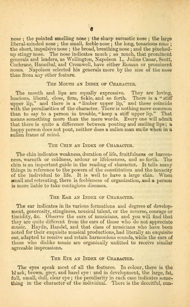 nose ; the pointed smelling nose ; the sharp sarcastic nose ; the large liberal-minded nose ; the small, feeble nose ; the long, tenacious nose ; the short, impulsive nose ; the broad, breathing nose ; and the pinched- up stingy nose. The nose indicates much ; so much, that prominent generals and leaders, as Wellington, Napoleon I., Julius Csesar, Scott, Cochrane, Hannibal, and Cromwell, have either Roman or prominent noses. Napoleon selected his generals more by the size of the nose than from any other feature. The Mouth an Index op Character. The mouth and lips are equally expressive. They are loving, luscious, liberal, close, firm, fickle, and so forth. There is a  stiff upper lip, and there is a limber upper lip, and these coincide with the peculiarities of the character. There is nothing more common than to say to a person in trouble,  keep a stiff upper lip. That means something more than the mere words. Every one will admit that there is quite a difference between pouting and smiling lips; a happy person does not pout, neither does a sullen man smile when in a sullen frame of mind. The Chin an Index op Character. The chin indicates weakness, duration of life, fruitfulness or barren- ness, warmth or coldness, ardour or lifelessness, and so forth. The chin is an important guide in the reading of character. It tells many things in reference to the powers of the constitution and the tenacity of the individual to life. It is well to have a large chin. When small and retreating, there is feebleness of organization, and a person is more liable to take contagious diseases. The Ear an Index op Character. The ear indicates in its various formations and degrees of develop- ment, generosity, stinginess, musical talent, or the reverse, courage or timidity, &c. Observe the ears of musicians, and you will find that they are quite different from the ears of those who do not appreciate music. Haydn, Handel, and that class of musicians who have been noted for their exquisite musical productions, had literally an exquisite ear, adapted to receive and retain harmonious sounds, while the ears of those who dislike music are organically unfitted to receive similar agreeable impressions. The Eye an Index of Character. The eyes speak most of all the features. In colour, there is the bl ack, brown, grey, and hazel eye : and in development, the large, fat, full, small, dull, clear eye ; the peculiarity in each case indicates some- thing in the character of the individual. There is the deceitful, cun-