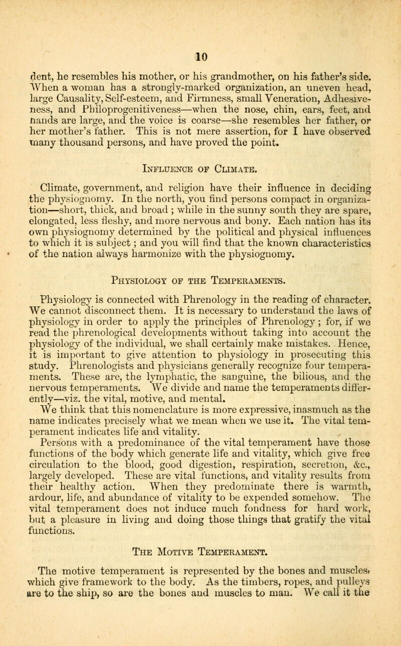 dent, he resembles his mother, or his grandmother, on his father's side. When a woman has a strongly-marked organization, an uneven head, large Causality, Self-esteem, and Firmness, small Veneration, Adhesive- ness, and Pbiloprogenitiveness—when the nose, chin, ears, feet, and nands are large, and the voice is coarse—she resembles her father, or her mother's lather. This is not mere assertion, for I have observed many thousand persons, and have proved the point. Influence of Climate. Climate, government, and religion have their influence in deciding the physiognomy. In the north, you find persons compact in organiza- tion—short, thick, and broad ; while in the sunny south they are spare, elongated, less fleshy, and more nervous and bony. Each nation has its own physiognomy determined by the political and physical influences to which it is subject; and you will find that the known characteristics of the nation always harmonize with the physiognomy. Physiology of the Temperaments. Physiology is connected with Phrenology in the reading of character. We cannot disconnect them. It is necessary to understand the laws of physiology in order to apply the principles of Phrenology; for, if we read the phrenological developments without taking into account the physiology of the individual, we shall certainly make mistakes. . Hence, it is important to give attention to physiology in prosecuting this study. Phrenologists and physicians generally recognize four tempera- ments. These are, the lymphatic, the sanguine, the bilious, and the nervous temperaments. We divide and name the temperaments differ- ently—viz. the vital, motive, and mental. We think that this nomenclature is more expressive, inasmuch as the name indicates precisely what we mean when we use it. The vital tem- perament indicates life and vitality. Persons with a predominance of the vital temperament have those functions of the body which generate life and vitality, which give free circulation to the blood, good digestion, respiration, secretion, &c., largely developed. These are vital functions, and vitality results from their healthy action. When they predominate there is warmth, ardour, life, and abundance of vitality to be expended somehow. The vital temperament does not induce much fondness for hard work, but a pleasure in living and doing those things that gratify the vital functions. The Motive Temperament. The motive temperament is represented by the bones and muscles? which give framework to the body. As the timbers, ropes, and pulleys are to the ship, so are the bones and muscles to man. We call it the