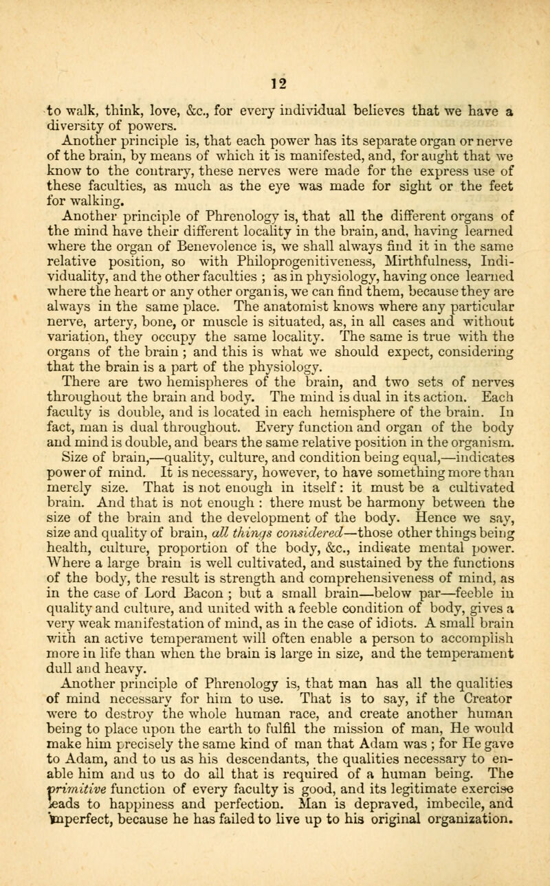 to walk, think, love, &c, for every individual believes that we have a diversity of powers. Another principle is, that each power has its separate organ or nerve of the brain, by means of which it is manifested, and, for aught that we know to the contrary, these nerves were made for the express use of these faculties, as much as the eye was made for sight or the feet for walking. Another principle of Phrenology is, that all the different organs of the mind have their different locality in the brain, and, having learned where the organ of Benevolence is, we shall always find it in the same relative position, so with Philoprogenitiveness, Mirthfulness, Indi- viduality, and the other faculties ; as in physiology, having once learned where the heart or any other organ is, we can find them, because they are always in the same place. The anatomist knows where any particular nerve, artery, bone, or muscle is situated, as, in all cases and without variation, they occupy the same locality. The same is true with the organs of the brain ; and this is what we should expect, considering that the brain is a part of the physiology. There are two hemispheres of the brain, and two sets of nerves throughout the brain and body. The mind is dual in its action. Each faculty is double, and is located in each hemisphere of the brain. In fact, man is dual throughout. Every function and organ of the body and mind is double, and bears the same relative position in the organism. Size of brain,—quality, culture, and condition being equal,—indicates power of mind. It is necessary, however, to have something more than merely size. That is not enough in itself: it must be a cultivated brain. And that is not enough : there must be harmony between the size of the brain and the development of the body. Hence we say, size and quality of brain, all things considered—those other things being health, culture, proportion of the body, &c, indicate mental power. Where a large brain is well cultivated, and sustained by the functions of the body, the result is strength and comprehensiveness of mind, as in the case of Lord Bacon ; but a small brain—below par—feeble in quality and culture, and united with a feeble condition of body, gives a very weak manifestation of mind, as in the case of idiots. A small brain with an active temperament will often enable a person to accomplish more in life than when the brain is large in size, and the temperament dull and heavy. Another principle of Phrenology is, that man has all the qualities of mind necessary for him to use. That is to say, if the Creator were to destroy the whole human race, and create another human being to place upon the earth to fulfil the mission of man, He would make him precisely the same kind of man that Adam was ; for He gave to Adam, and to us as his descendants, the qualities necessary to en- able him and us to do all that is required of a human being. The primitive function of every faculty is good, and its legitimate exercise kads to happiness and perfection. Man is depraved, imbecile, and fcuperfect, because he has failed to live up to his original organization.