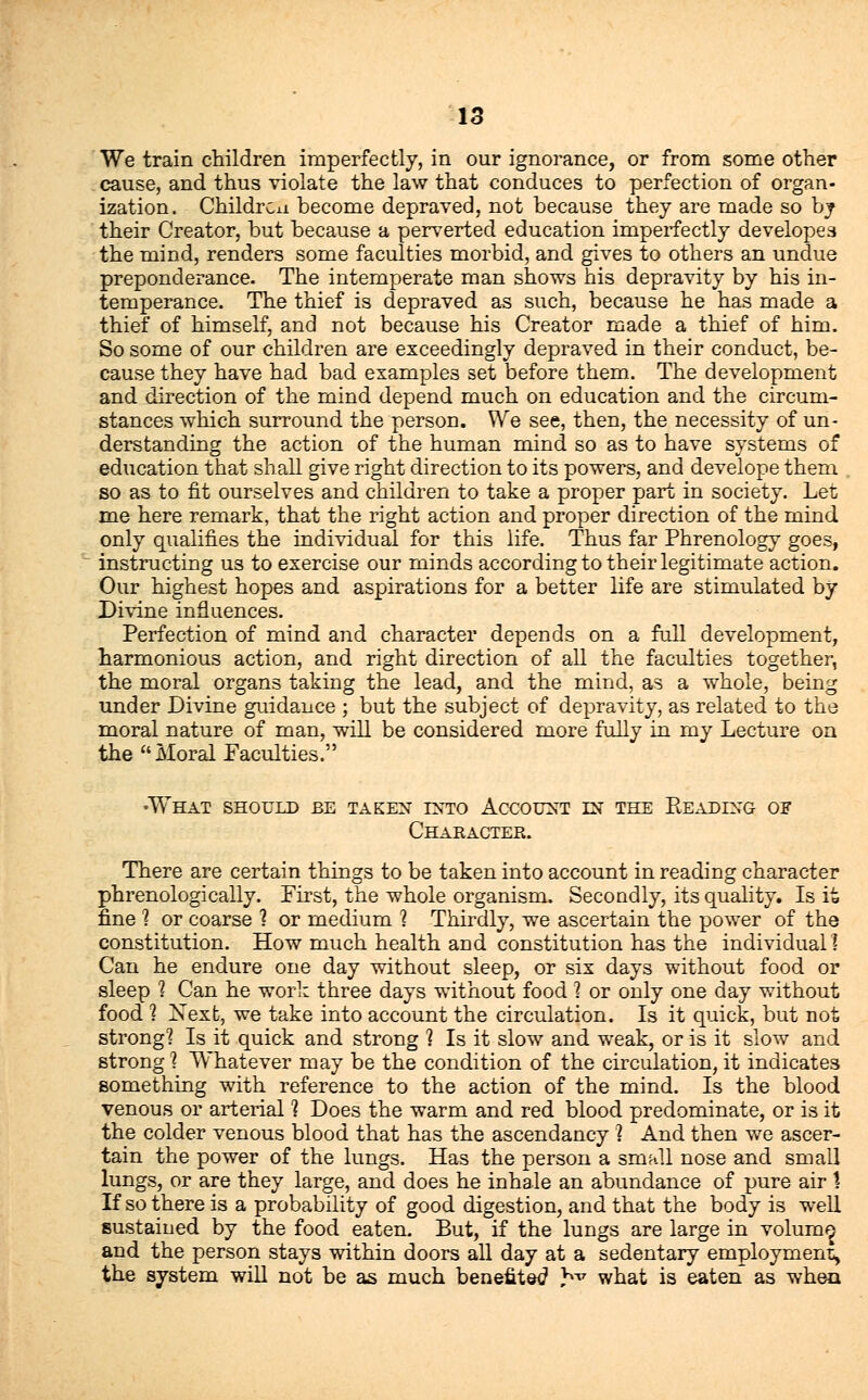 We train children imperfectly, in our ignorance, or from some other cause, and thus violate the law that conduces to perfection of organ- ization. Children become depraved, not because they are made so by their Creator, but because a perverted education imperfectly developea the mind, renders some faculties morbid, and gives to others an undue preponderance. The intemperate man shows his depravity by his in- temperance. The thief is depraved as such, because he has made a thief of himself, and not because his Creator made a thief of him. So some of our children are exceedingly depraved in their conduct, be- cause they have had bad examples set before them. The development and direction of the mind depend much on education and the circum- stances which surround the person. We see, then, the necessity of un- derstanding the action of the human mind so as to have systems of education that shall give right direction to its powers, and develope them so as to fit ourselves and children to take a proper part in society. Let me here remark, that the right action and proper direction of the mind only qualifies the individual for this life. Thus far Phrenology goes, instructing us to exercise our minds according to their legitimate action. Our highest hopes and aspirations for a better life are stimulated by Divine influences. Perfection of mind and character depends on a full development, harmonious action, and right direction of all the faculties together, the moral organs taking the lead, and the mind, as a whole, being under Divine guidance ; but the subject of depravity, as related to the moral nature of man, will be considered more fully in my Lecture on the Moral Faculties. •What should be taken into Account in the Beading of Character. There are certain things to be taken into account in reading character phrenologically. First, the whole organism. Secondly, its quality. Is it fine 1 or coarse 1 or medium ? Thirdly, we ascertain the power of the constitution. How much health and constitution has the individual] Can he endure one day without sleep, or six days without food or sleep 1 Can he work three days without food \ or only one day without food 1 Next, we take into account the circulation. Is it quick, but not strong] Is it quick and strong ] Is it slow and weak, or is it slow and strong 1 Whatever may be the condition of the circulation, it indicates something with reference to the action of the mind. Is the blood venous or arterial ? Does the warm and red blood predominate, or is it the colder venous blood that has the ascendancy 1 And then we ascer- tain the power of the lungs. Has the person a small nose and small lungs, or are they large, and does he inhale an abundance of pure air 1 If so there is a probability of good digestion, and that the body is well sustained by the food eaten. But, if the lungs are large in volum^ and the person stays within doors all day at a sedentary employment^ the system will not be as much benefited hv what is eaten as when