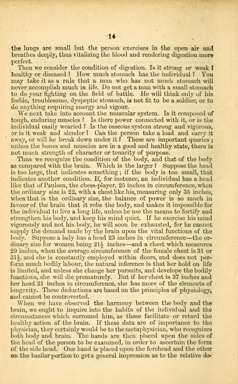 the lungs are small but the person exercises in the open air and breathes deeply, thus vitalizing the blood and rendering digestion more perfect. Then we consider the condition of digestion. Is it strong or weak ? healthy or diseased 1 How much stomach has the individual ? You may take it as a rule that a man who has not much stomach will never accomplish much in life. Do not get a man with a small stomach to do your righting on the field of battle. He will think only of his feeble, troublesome, dyspeptic stomach, is not fit to be a soldier, or to do anything requiring energy and vigour. We next take into account the muscular system. Is it composed of tough, enduring muscles 1 Is there power connected with it, or is the individual easily wearied 1 Is the osseous system strong and vigorous, or is it weak and slender 1 Can the person take a load and carry it away, or will he break down under it ? These are important queries ; unless the bones and muscles are in a good and healthy state, there is not much strength of character or tenacity of purpose. Thus we recognize the condition of the body, and that of the body as compared with the brain. Which is the larger 1 Suppose the head is too large, that indicates something ; if the body is too small, that indicates another condition. If, for instance, an individual has a head like that of Paulsen, the chess-player, 25 inches in circumference, when the ordinary size is 22, with a chest like his, measuring only 35 inches, when that is the ordinary size, the balance of power is so much in favour of the brain that it robs the body, and makes it impossible for the individual to live a long life, unless he use the means to fortify and strengthen his body, and keep his mind quiet. If he exercise his mind vigorously and not his body, he will soon be exhausted, for he cannot supply the demand made by the brain upon the vital functions of the body. Suppose a lady has a head 23 inches in circumference—the or- dinary size for women being 21-| inches—and a chest which measures 29 inches, when the average circumference of the female chest is 31 or 3L|, and she is constantly employed within doors, and does not per- form much bodily labour, the natural inference is that her hold on life is limited, and unless she change her pursuits, and develope the bodily functions, she will die prematurely. But if her chest is 37 inches and her head 21 inches in circumference, she has more of the elements of longevity. These deductions are based on the principles of physiology, and cannot be controverted. W'hen we have observed the harmony between the body and the brain, we ought to inquire into the habits of the individual and the circumstances which surround him, as these facilitate or retard the healthy action of the brain. If these data are of importance to the physician, they certainly would be to the metaphysician, who recognizes both body and brain. The hands are then placed upon the sides of the head of the person to be examined, in order to ascertain the form of the side head. One hand is placed upon the forehead and the other on the basilar portion to get a general impression as to the relative do*