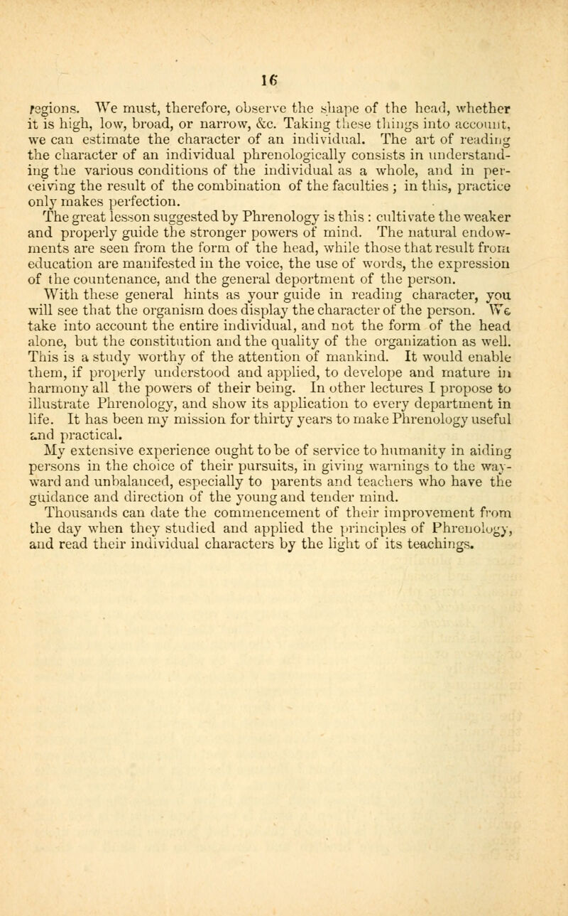 regions. We must, therefore, observe the shape of the head, whether it is high, low, broad, or narrow, &e. Taking these tilings into account, we can estimate the character of an individual. The art of reading the character of an individual phrenologically consists in understand- ing the various conditions of the individual as a whole, and in per- ceiving the result of the combination of the faculties ; in this, practice only makes perfection. The great lesson suggested by Phrenology is this : cultivate the weaker and properly guide the stronger powers of mind. The natural endow- ments are seen from the form of the head, while those that result from education are manifested in the voice, the use of words, the expression of the countenance, and the general deportment of the person. With these general hints as your guide in reading character, you wrill see that the organism does display the character of the person. We take into account the entire individual, and not the form of the head alone, but the constitution and the quality of the organization as well. This is a study worthy of the attention of mankind. It would enable them, if properly understood and applied, to develope and mature in harmony all the powers of their being. In other lectures I propose to illustrate Phrenology, and show its application to every department in life. It has been my mission for thirty years to make Phrenology useful and practical. My extensive experience ought to be of service to humanity in aiding persons in the choice of their pursuits, in giving warnings to the way- ward and unbalanced, especially to parents and teachers who have the guidance and direction of the young and tender mind. Thousands can date the commencement of their improvement from the day when they studied and applied the principles of Phrenology, and read their individual characters by the light of its teachings.