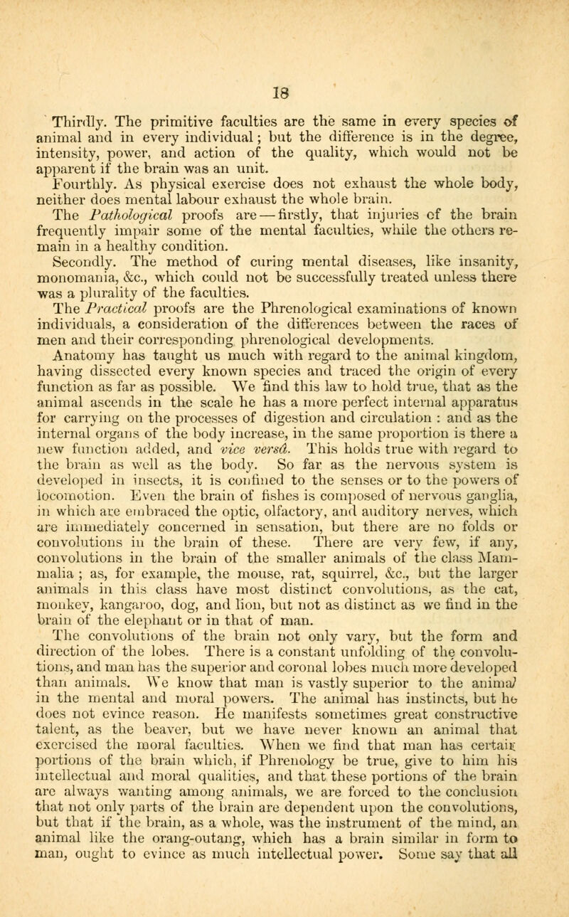 ' Thirdly. The primitive faculties are the same in every species of animal and in every individual; but the difference is in the degree, intensity, power, and action of the quality, which would not be apparent if the brain was an unit. Fourthly. As physical exercise does not exhaust the whole body, neither does mental labour exhaust the whole brain. The Pathological proofs are — firstly, that injuries cf the brain frequently impair 3ome of the mental faculties, while the others re- main in a healthy condition. Secondly. The method of curing mental diseases, like insanity, monomania, &c, which could not be successfully treated unless there was a plurality of the faculties. The Practical proofs are the Phrenological examinations of known individuals, a consideration of the differences between the races of men and their corresponding phrenological developments. Anatomy has taught us much with regard to the animal kingdom, having dissected every known species and traced the origin of every function as far as possible. We find this law to hold true, that as the animal ascends in the scale he has a more perfect internal apparatus for carrying on the processes of digestion and circulation : and as the internal organs of the body increase, in the same proportion is there a new function added, and vice versd. This holds true with regard to the brain as well as the body. So far as the nervous system is developed in insects, it is confined to the senses or to the powers of locomotion. Even the brain of fishes is composed of nervous ganglia, in which are embraced the optic, olfactory, and auditory nerves, which are immediately concerned in sensation, but there are no folds or convolutions in the brain of these. There are very few, if any, convolutions in the brain of the smaller animals of the class Mam- malia ; as, for example, the mouse, rat, squirrel, &c, but the larger animals in this class have most distinct convolutions, as the cat, monkey, kangaroo, dog, and lion, but not as distinct as we find in the brain of the elephant or in that of man. The convolutions of the brain not only vary, but the form and direction of the lobes. There is a constant unfolding of the convolu- tions, and man has the superior and coronal lobes much more developed than animals. We know that man is vastly superior to the anima/ in the mental and moral powers. The animal has instincts, but he does not evince reason. He manifests sometimes great constructive talent, as the beaver, but we have never known an animal that exercised the moral faculties. When we find that man has certaiii portions of the brain which, if Phrenology be true, give to him his intellectual and moral qualities, and that these portions of the brain are always wanting among animals, we are forced to the conclusion that not only parts of the brain are dependent upon the convolutions, but that if the brain, as a whole, was the instrument of the mind, an animal like the orang-outang, which has a brain similar in form to man, ought to evince as much intellectual power. Some say that all