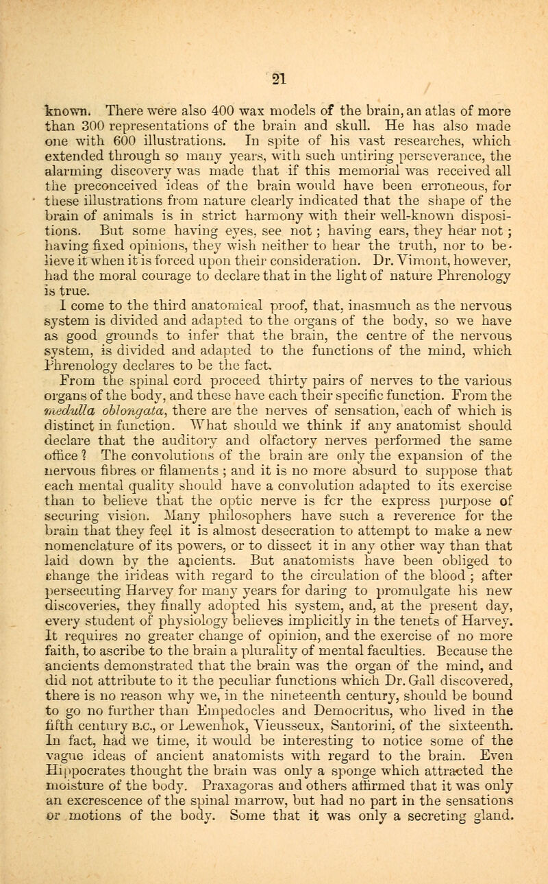 known. There were also 400 wax models of the brain, an atlas of more than 300 representations of the brain and skull. He has also made one with 600 illustrations. In spite of his vast researches, which extended through so many years, with such untiring perseverance, the alarming discovery was made that if this memorial was received all the preconceived ideas of the brain would have been erroneous, for these illustrations from nature clearly indicated that the shape of the brain of animals is in strict harmony with their well-known disposi- tions. But some having eyes, see not; having ears, they hear not ; having fixed opinions, they wish neither to hear the truth, nor to be- lieve it when it is forced upon their consideration. Dr. Yimont, however, had the moral courage to declare that in the light of nature Phrenology is true. I come to the third anatomical proof, that, inasmuch as the nervous system is divided and adapted to the organs of the body, so we have as good grounds to infer that the brain, the centre of the nervous system, is divided and adapted to the functions of the mind, which Phrenology declares to be the fact. From the spinal cord proceed thirty pairs of nerves to the various organs of the body, and these have each their specific function. From the medulla oblongata, there are the nerves of sensation, each of which is distinct in function. What should we think if any anatomist should declare that the auditory and olfactory nerves performed the same office 1 The convolutions of the brain are only the expansion of the nervous fibres or filaments ; and it is no more absurd to suppose that each mental quality should have a convolution adapted to its exercise than to believe that the optic nerve is fcr the express purpose of securing vision. Many philosophers have such a reverence for the brain that they feel it is almost desecration to attempt to make a new nomenclature of its powers, or to dissect it in any other way than that laid down by the ancients. But anatomists have been obliged to change the irideas with regard to the circulation of the blood ; after persecuting Harvey for many years for daring to promulgate his new discoveries, they finally adopted his system, and, at the present day, every student of physiology believes implicitly in the tenets of Harvey. It requires no greater change of opinion, and the exercise of no more faith, to ascribe to the brain a plurality of mental faculties. Because the ancients demonstrated that the brain was the organ of the mind, and did not attribute to it the peculiar functions which Dr. Gail discovered, there is no reason why we, in the nineteenth century, should be bound to go no further than Empedocles and Democritus, who lived in the fifth century B.C., or Lewenhok, Vieusseux, Santorini, of the sixteenth. In fact, had we time, it would be interesting to notice some of the vague ideas of ancient anatomists with regard to the brain. Even Hippocrates thought the brain was only a sponge which attracted the moisture of the body. Praxagoras and others affirmed that it was only an excrescence of the spinal marrow, but had no part in the sensations or motions of the body. Some that it was only a secreting gland.