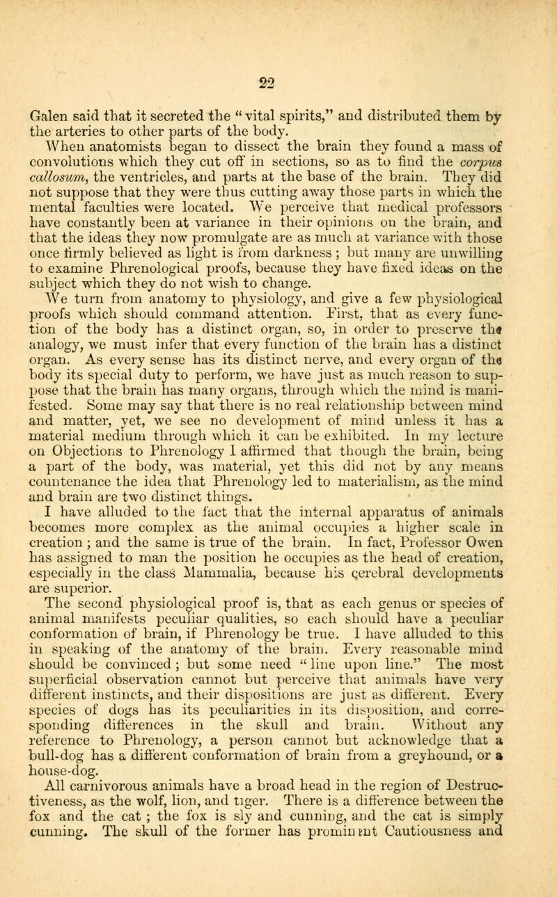 Galen said that it secreted the  vital spirits, and distributed them by the arteries to other parts of the body. When anatomists began to dissect the brain they found a mass of convolutions which they cut off in sections, so as to find the corpus callosum, the ventricles, and parts at the base of the brain. They did not suppose that they were thus cutting away those parts in which the mental faculties were located. We perceive that medical professors have constantly been at variance in their opinions on the brain, and that the ideas they now promulgate are as much at variance with those once firmly believed as light is from darkness ; but many are unwilling to examine Phrenological proofs, because they have fixed ideas on the subject which they do not wish to change. We turn from anatomy to physiology, and give a few physiological proofs which should command attention. First, that as every func- tion of the body has a distinct organ, so, in order to preserve th* analogy, we must infer that every function of the brain has a distinct organ. As every sense has its distinct nerve, and every organ of th« body its special duty to perform, we have just as much reason to sup- pose that the brain has many organs, through which the mind is mani- fested. Some may say that there is no real relationship between mind and matter, yet, we see no development of mind unless it has a material medium through which it can be exhibited. In my lecture on Objections to Phrenology I affirmed that though the brain, being a part of the body, was material, yet this did not by any means countenance the idea that Phrenology led to materialism, as the mind and brain are two distinct things. I have alluded to the fact that the internal apparatus of animals becomes more complex as the animal occupies a higher scale in creation ; and the same is true of the brain. In fact, Professor Owen has assigned to man the position he occupies as the head of creation, especially in the class Mammalia, because his qerebral developments are superior. The second physiological proof is, that as each genus or species of animal manifests peculiar qualities, so each should have a peculiar conformation of brain, if Phrenology be true. I have alluded to this in speaking of the anatomy of the brain. Every reasonable mind should be convinced ; but some need  line upon line. The most superficial observation cannot but perceive that animals have very different instincts, and their dispositions are just as different. Every species of dogs has its peculiarities in its disposition, and corre- sponding differences in the skull and brain. Without any reference to Phrenology, a person cannot but acknowledge that a bull-dog has a different conformation of brain from a greyhound, or a house-dog. All carnivorous animals have a broad head in the region of Destruc- tiveness, as the wolf, lion, and tiger. There is a difference between the fox and the cat ; the fox is sly and cunning, and the cat is simply cunning. The skull of the former has promin tut Cautiousness and