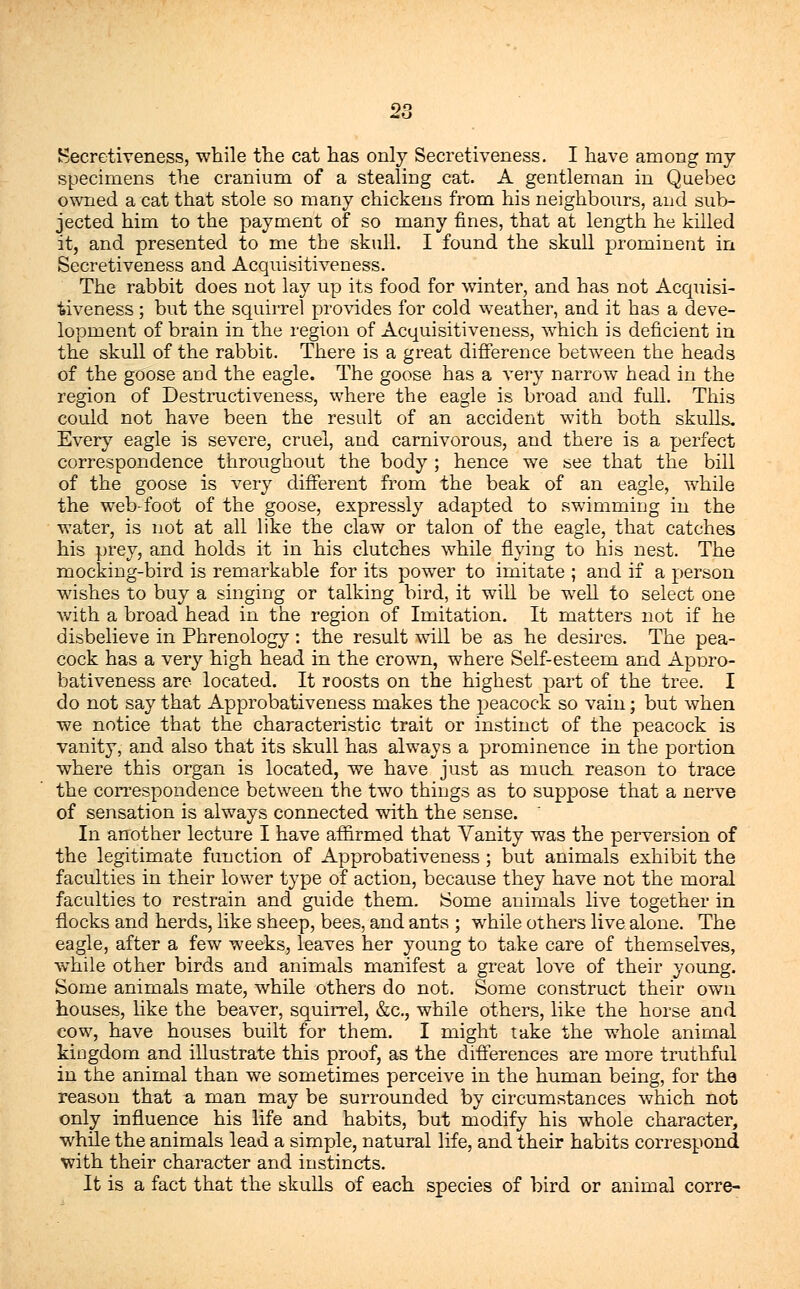 Secretiveness, while the cat has only Secretiveness. I have among my specimens the cranium of a stealing cat. A gentleman in Quebec owned a cat that stole so many chickens from his neighbours, and sub- jected him to the payment of so many fines, that at length he killed it, and presented to me the skull. I found the skull prominent in Secretiveness and Acquisitiveness. The rabbit does not lay up its food for winter, and has not Acquisi- tiveness ; but the squirrel provides for cold weather, and it has a deve- lopment of brain in the region of Acquisitiveness, which is deficient in the skull of the rabbit. There is a great difference between the heads of the goose and the eagle. The goose has a very narrow head in the region of Destructiveness, where the eagle is broad and full. This could not have been the result of an accident with both skulls. Every eagle is severe, cruel, and carnivorous, and there is a perfect correspondence throughout the body ; hence we see that the bill of the goose is very different from the beak of an eagle, while the web-foot of the goose, expressly adapted to swimming in the water, is not at all like the claw or talon of the eagle, that catches his prey, and holds it in his clutches while flying to his nest. The mocking-bird is remarkable for its power to imitate ; and if a person wishes to buy a singing or talking bird, it will be well to select one with a broad head in the region of Imitation. It matters not if he disbelieve in Phrenology: the result will be as he desires. The pea- cock has a very high head in the crown, where Self-esteem and Aporo- bativeness are located. It roosts on the highest part of the tree. I do not say that Approbativeness makes the peacock so vain; but when we notice that the characteristic trait or instinct of the peacock is vanity, and also that its skull has always a prominence in the portion where this organ is located, we have just as much reason to trace the correspondence between the two things as to suppose that a nerve of sensation is always connected with the sense. In another lecture I have affirmed that Vanity was the perversion of the legitimate function of Approbativeness; but animals exhibit the faculties in their lower type of action, because they have not the moral faculties to restrain and guide them. Some animals live together in flocks and herds, like sheep, bees, and ants ; while others live alone. The eagle, after a few weeks, leaves her young to take care of themselves, while other birds and animals manifest a great love of their young. Some animals mate, while others do not. Some construct their own houses, like the beaver, squirrel, &c, while others, like the horse and cow, have houses built for them. I might take the whole animal kingdom and illustrate this proof, as the differences are more truthful in the animal than we sometimes perceive in the human being, for the reason that a man may be surrounded by circumstances which not only influence his life and habits, but modify his whole character, while the animals lead a simple, natural life, and their habits correspond with their character and instincts. It is a fact that the skulls of each species of bird or animal corre-