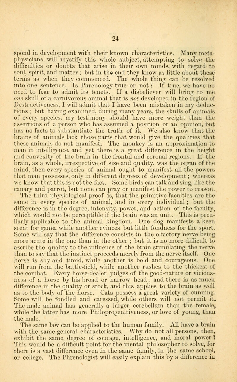spond in development with their known characteristics. Many meta- physicians will mystify this whole subject, attempting to solve the difficulties or doubts that arise in their own minds, with regard to soul, spirit, and matter; but in th© end they know as little about these terms as when they commenced. The whole thing can be resolved into one sentence. Is Phrenology true or not ? If true, we have no need to fear to admit its tenets. If a disbeliever will bring to me one skull of a carnivorous animal that is not developed in the region of Destructiveness, I will admit that I have been mistaken in my deduc- tions ; but having examined, during many years, the skulls of animals of every species, my testimony should have more weight than the assertions of a person who has assumed a position or an opinion, but has no facts to substantiate the truth of it. We also know that the brains of animals lack those parts that would give the qualities that these animals do not manifest. The monkey is an approximation to man in intelligence, and yet there is a great difference in the height and convexity of the brain in the frontal and coronal regions. If the brain, as a whole, irrespective of size and quality, was the organ of the mind, then every species of animal ought to manifest all the powers that man possesses, only in different degrees of development; whereas we know that this is not the fact. Some birds can talk and sing, like the canary and parrot, but none can pray or manifest the power to reason. The third physiological proof is, that the primitive faculties are the same in every species of animal, and in every individual ; but the difference is in the degree, intensity, power, and action of the faculty, which would not be perceptible if the brain was an unit. This is pecu- liarly applicable to the animal kingdom. One dog manifests a keen scent for game, while another evinces but little fondness for the sport. Some will say that the difference consists in the olfactory nerve being more acute in the one than in the other ; but it is no more difficult to ascribe the quality to the influence of the brain stimulating the nerve than to say that the instinct proceeds merely from the nerve itself. One horse is shy and timid, while another is bold and courageous. One will run from the battle-field, while another rushes to the thickest of the combat. Every horse-dealer judges of the good-nature or vicious- ness of a horse by his broad or narrow head; and there is as much difference in the quality or stock, and this applies to the brain as well as to the body of the horse. Cats possess a great variety of cunning. Some will be fondled and caressed, while others will not permit it. The male animal has generally a larger cerebellum than the female, while the latter has more Philoprogenitiveness, or love of young, than the male. The same law can be applied to the human family. All have a brain with the same general characteristics. Why do not all persons, then, exhibit the same degree of courage, intelligence, and moral power ? This would be a difficult point for the mental philosopher to solve, for there is a vast difference even in the same family, in the same school, or college. The Phrenologist will easily explain this by a difference in