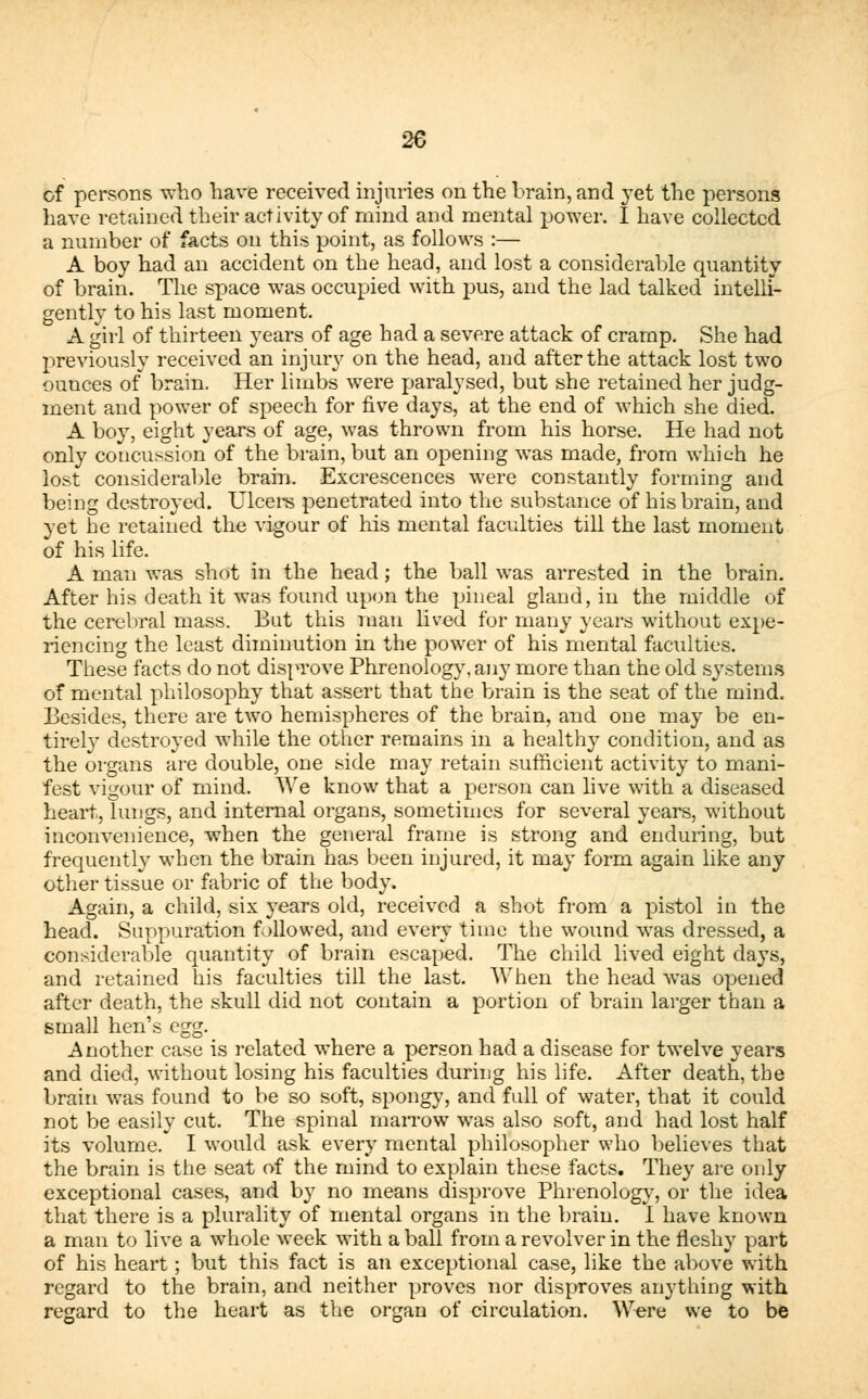 of persons who have received injuries on the brain, and yet the persons have retained their activity of mind and mental power. I have collected a number of facts on this point, as follows :— A boy had an accident on the head, and lost a considerable quantity of brain. The space was occupied with pus, and the lad talked intelli- gently to his last moment. A girl of thirteen years of age had a severe attack of cramp. She had previously received an injury on the head, and after the attack lost two ounces of brain. Her limbs were paralysed, but she retained her judg- ment and power of speech for five days, at the end of which she died. A boy, eight years of age, was thrown from his horse. He had not only concussion of the brain, but an opening was made, from which he lost considerable brain. Excrescences were constantly forming and being destroyed. Ulcers penetrated into the substance of his brain, and yet he retained the vigour of his mental faculties till the last moment of his life. A man was shot in the head; the ball was arrested in the brain. After his death it was found upon the pineal gland, in the middle of the cerebral mass. But this man lived for many years without expe- riencing the least diminution in the power of his mental faculties. These facts do not disprove Phrenology, any more than the old systems of mental philosophy that assert that the brain is the seat of the mind. Besides, there are two hemispheres of the brain, and one may be en- tirely destroyed while the other remains in a healthy condition, and as the organs are double, one side may retain sufficient activity to mani- fest vigour of mind. We know that a person can live with a diseased heart, lungs, and internal organs, sometimes for several years, without inconvenience, when the general frame is strong and enduring, but frequently when the brain has been injured, it may form again like any other tissue or fabric of the body. Again, a child, six years old, received a shot from a pistol in the head. Suppuration followed, and every time the wound was dressed, a considerable quantity of brain escaped. The child lived eight days, and retained his faculties till the last. When the head was opened after death, the skull did not contain a portion of brain larger than a small hen's egg. Another case is related where a person had a disease for twelve years and died, without losing his faculties during his life. After death, the brain was found to be so soft, spongy, and full of water, that it could not be easily cut. The spinal marrow was also soft, and had lost half its volume. I would ask every mental philosopher who believes that the brain is the seat of the mind to explain these facts. They are only exceptional cases, and by no means disprove Phrenology, or the idea that there is a plurality of mental organs in the brain. I have known a man to live a whole week with a ball from a revolver in the fleshy part of his heart; but this fact is an exceptional case, like the above with regard to the brain, and neither proves nor disproves anything with regard to the heart as the organ of circulation. Were we to be