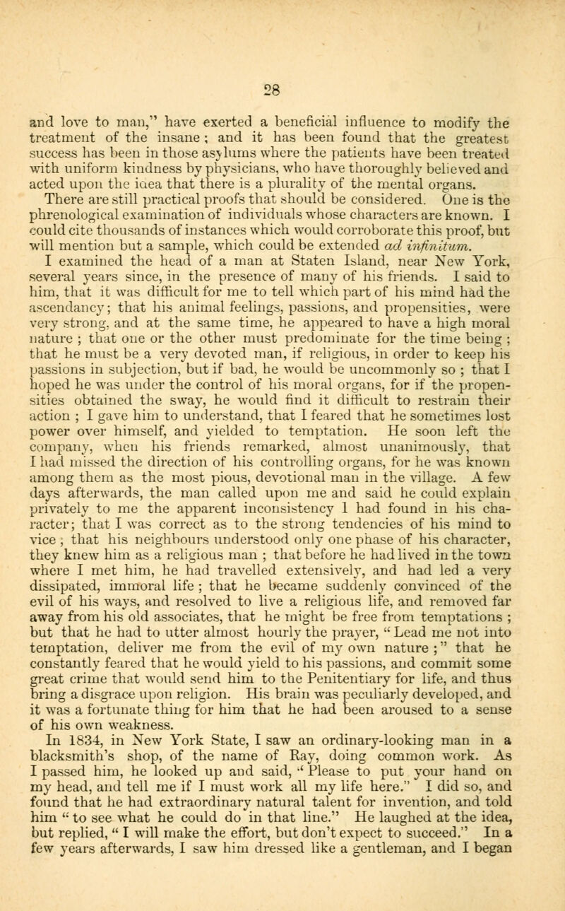 and love to man, have exerted a beneficial influence to modify the treatment of the insane ; and it has been found that the greatest success has been in those as\lums where the patients have been treated with uniform kindness by physicians, who have thoroughly believed and acted upon the iaea that there is a plurality of the mental organs. There are still practical proofs that should be considered. One is the phrenological examination of individuals whose characters are known. I could cite thousands of instances which would corroborate this proof, but will mention but a sample, which could be extended ad infinitum. I examined the head of a man at Staten Island, near New York, several years since, in the presence of many of his friends. I said to him, that it was difficult for me to tell which part of his mind had the ascendancy; that his animal feelings, passions, and propensities, were very strong, and at the same time, he appeared to have a high moral nature ; that one or the other must predominate for the time being ; that he must be a very devoted man, if religious, in order to keep his passions in subjection, but if bad, he would be uncommonly so ; that I hoped he was under the control of his moral organs, for if the propen- sities obtained the sway, he would find it difficult to restrain their action ; I gave him to understand, that I feared that he sometimes lost power over himself, and yielded to temptation. He soon left the company, when his friends remarked, almost unanimously, that Iliad missed the direction of his controlling organs, for he was known among them as the most pious, devotional man in the village. A few days afterwards, the man called upon me and said he could explain privately to me the apparent inconsistency 1 had found in his cha- racter; that I was correct as to the strong tendencies of his mind to vice ; that his neighbours understood only one phase of his character, they knew him as a religious man ; that before he had lived in the town where I met him, he had travelled extensively, and had led a very dissipated, immoral life ; that he became suddenly convinced of the evil of his ways, and resolved to live a religious life, and removed far away from his old associates, that he might be free from temptations ; but that he had to utter almost hourly the prayer,  Lead me not into temptation, deliver me from the evil of my own nature ; that he constantly feared that he would yield to his passions, and commit some great crime that would send him to the Penitentiary for life, and thus bring a disgrace upon religion. His brain was peculiarly developed, and it was a fortunate thing for him that he had been aroused to a sense of his own weakness. In 1834, in New York State, I saw an ordinary-looking man in a blacksmith's shop, of the name of Ray, doing common work. As I passed him, he looked up and said, •' Please to put your hand on my head, and tell me if I must work all my life here. I did so, and found that he had extraordinary natural talent for invention, and told him  to see what he could do in that line. He laughed at the idea, but replied,  I wTill make the effort, but don't expect to succeed. In a few years afterwards, I saw him dressed like a gentleman, and I began