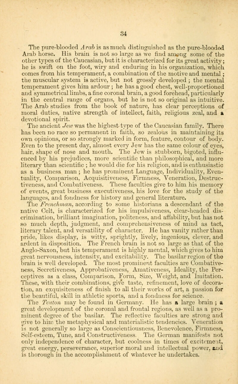 The pure-blooded Arab is as much distinguished as the pure-blooded Arab horse. His brain is not so large as we find among some of the other types of the Caucasian, but it is characterized for its great activity; he is swift on the foot, wiry and enduring in his organization, which comes from his temperament, a combination of the motive and mental; the muscular system is active, but not grossly developed ; the mental temperament gives him ardour ; he has a good chest, well-proportioned and symmetrical limbs, a fine coronal brain, a good forehead, particularly in the central range of organs, but he is not so original as intuitive. The Arab studies from the book of nature, has clear perceptions of moral duties, native strength of intellect, faith, religious zeal, and a devotional spirit. The ancient Jew was the highest-type of the Caucasian family. There has been no race so permanent in faith, so zealous in maintaining its own opinions, or so strongly marked in form, feature, contour of body. Even to the present day, almost every Jew has the same colour of eyes, hair, shape of nose and mouth. The Jew is stubborn, bigoted, influ- enced by his prejudices, more scientific than philosophical, and more literary than scientific ; he would die for his religion, and is enthusiastic as a business man ; he has prominent Language, Individuality, Even- tuality, Comparison, Acquisitiveness, Firmness, Veneration, Destruc- tiveness, and Combativeness. These faculties give to him his memory of events, great business executiveness, his love for the study of the languages, and fondness for history and general literature. The Frenchman, according to some historians a descendant of the native Celt, is characterized for his impulsiveness, clear-headed dis- crimination, brilliant imagination, politeness, and affability, but has not so much depth, judgment, and comprehensiveness of mind as tact, literary talent, and versatility of character. He has vanity rather than pride, likes display, is witty, sprightly, lively, ingenious, clever, and ardent in disposition. The French brain is not so large as that of the Anglo-Saxon, but his temperament is highly mental, which gives to him great nervousness, intensity, and excitability. The basilar region of the brain is well developed. The most prominent faculties are Combative- ness, Secretiveness, Approbativeness, Amativeness, Ideality, the Per- ceptives as a class, Comparison, Form, Size, Weight, and Imitation. These, with their combinations, give taste, refinement, love of decora- tion, an exquisiteness of finish to all their works of art, a passion for the beautiful, skill in athletic sports, and a fondness for science. The Teuton may be found in Germany. He has a large brain ; a great development of the coronal and frontal regions, as well as a pro- minent degree of the basilar. The reflective faculties are strong and give to him the metaphysical and materialistic tendencies. Veneration is not generally so large as Conscientiousness, Benevolence, Firmness, Self-esteem, Tune, and Constructiveness. The German manifests not only independence of character, but coolness in times of excitement, great energy, perseverance, superior moral and intellectual power, and is thorough in the accomplishment of whatever he undertakes.