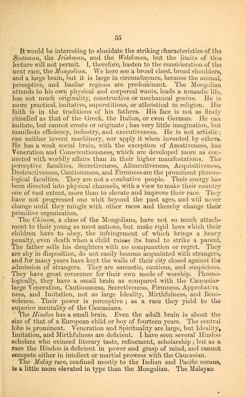 It would be interesting to elucidate the striking characteristics of the Scotsman, the Irishman, and the Welshman, but the limits of this lecture will not permit. I, therefore, hasten to the consideration of the next race, the Mongolian. We here see a broad chest, broad shoulders, and a large brain, but it is large in circumference, because the animal, perceptive, and basilar regions are predominant. The Mongolian attends to his own physical and corporeal wants, leads a nomadic life, has not much originality, constructive or mechanical genius. He is more practical, imitative, superstitious, or atheistical in religion. His faith is in the traditions of his fathers. His face is not as finely chiselled as that of the Greek, the Italian, or even German. He can imitate, but cannot create or originate ; has very little imagination, but manifests efficiency, industry, and executiveness. He is not artistic; can neither invent machinery, nor apply it when invented by others. He has a weak social brain, with the exception of Amativeness, has Veneration and Conscientiousness, which are developed more as con- nected with worldly affairs than in their higher manifestations. The perceptive faculties, Secretiveness, Alimentiveness, Acquisitiveness, Destructiveness, Cautiousness, and Firmness are the jjrominent phreno- logical faculties. They are not a combative people. Their energy has been directed into physical channels, with a view to make their country one of vast extent, more than to elevate and improve their race. They have not progressed one whit beyond the past ages, and will never change until they mingle with other races and thereby change their primitive organization. The Chinese, a class of the Mongolians, have not so much attach- ment to their young as most nations, but make rigid laws which their children have to obey, the infringement of which brings a heavy penalty, even death when a child raises its hand to strike a parent. The father sells his daughters with no compunction or regret. They are shy in disposition, do not easily become acquainted with strangers,, and for many years have kept the walls of their city closed against tht admission of strangers. They are sarcastic, cautious, and suspicious. They have great reverence for their own mode of worship. Phreno- logically, they have a small brain as compared with the Caucasian large Veneration, Cautiousness, Secretiveness, Firmness, Approbates ness, and Imitation, not so large Ideality, Mirthfulness, and Bene- volence. Their power is perceptive ; as a race they yield to the superior mentality of the Caucasians. The Hindoo has a small brain. Even the adult brain is about the size of that of a European child or boy of fourteen years. The central lobe is prominent. Veneration and Spirituality are large, but Ideality, Imitation, and Mirthfulness are deficient. I have seen several Hindoo scholars who evinced literary taste, refinement, scholarship; but as a race the Hindoo is deficient in power and grasp of mind, and cannot compete either in intellect or martial prowess with the Caucasian. The Malay race, confined mostly to the Indian and Pacific oceans, is a little more elevated in type than the Mongolian. The Malayan