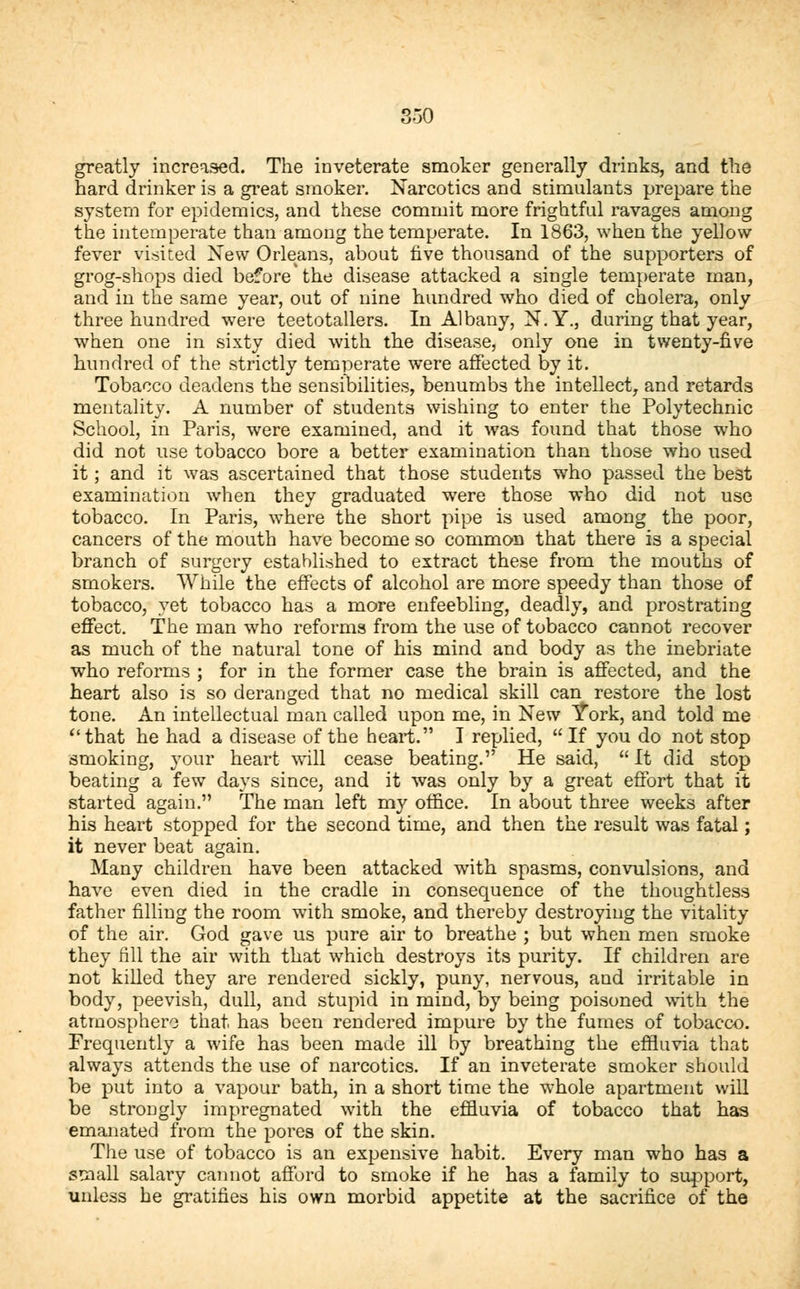 greatly increased. The inveterate smoker generally drinks, and the hard drinker is a great smoker. Narcotics and stimulants prepare the system for epidemics, and these commit more frightful ravages among the intemperate than among the temperate. In 1863, when the yellow- fever visited New Orleans, about five thousand of the supporters of grog-shops died before the disease attacked a single temperate man, and in the same year, out of nine hundred who died of cholera, only three hundred were teetotallers. In Albany, N.Y., during that year, when one in sixty died with the disease, only one in twenty-five hundred of the strictly temperate were affected by it. Tobacco deadens the sensibilities, benumbs the intellect, and retards mentality. A number of students wishing to enter the Polytechnic School, in Paris, were examined, and it was found that those who did not use tobacco bore a better examination than those who used it; and it was ascertained that those students who passed the best examination when they graduated were those who did not use tobacco. In Paris, where the short pipe is used among the poor, cancers of the mouth have become so common that there is a special branch of surgery established to extract these from the mouths of smokers. While the effects of alcohol are more speedy than those of tobacco, yet tobacco has a more enfeebling, deadly, and prostrating effect. The man who reforms from the use of tobacco cannot recover as much of the natural tone of his mind and body as the inebriate who reforms ; for in the former case the brain is affected, and the heart also is so deranged that no medical skill can restore the lost tone. An intellectual man called upon me, in New York, and told me that he had a disease of the heart. I replied, If you do not stop smoking, your heart will cease beating. He said,  It did stop beating a few days since, and it was only by a great effort that it started again. The man left my office. In about three weeks after his heart stopped for the second time, and then the result was fatal; it never beat again. Many children have been attacked with spasms, convulsions, and have even died in the cradle in consequence of the thoughtless father filling the room with smoke, and thereby destroying the vitality of the air. God gave us pure air to breathe ; but when men smoke they till the air with that which destroys its purity. If children are not killed they are rendered sickly, puny, nervous, and irritable in body, peevish, dull, and stupid in mind, by being poisoned with the atmosphere that has been rendered impure by the fumes of tobacco. Frequently a wife has been made ill by breathing the effluvia that always attends the use of narcotics. If an inveterate smoker should be put into a vapour bath, in a short time the whole apartment will be strongly impregnated with the effluvia of tobacco that has emanated from the pores of the skin. The use of tobacco is an expensive habit. Every man who has a small salary cannot afford to smoke if he has a family to support, unless he gratifies his own morbid appetite at the sacrifice of the