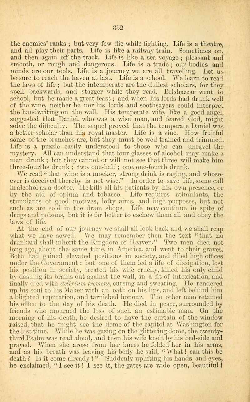 the enemies' ranks ; but very few die while fighting. Life is a theatre, and all play their parts. Life is like a railway train. Sometimes on, and then again off the track. Life is like a sea voyage ; pleasant and smooth, or rough and dangerous. Life is a trade ; our bodies and minds are our tools. Life is a journey we are all travelling. Let us be sure to reach the haven at last. Life is a school. We learn to read the laws of life ; but the intemperate are the dullest scholars, for they spell backwards, and stagger while they read. Belshazzar went to school, but he made a great feast; and when his lords had drunk well of the wine, neither he nor his lords and soothsayers could interpret the handwriting on the wall. His temperate wife, like a good angel, suggested that Daniel, who was a wise man, and feared God, might solve the difficulty. The sequel proved that the temperate Daniel was a better scholar than his royal master. Life is a vine. How fruitful some of the branches are, but they must be well trained and trimmed. Life is a puzzle easily understood to those who can unravel the mystery. All Can understand that four glasses of alcohol may make a man drunk ; but they cannot or will not see that three will make him three-fourths drunk ; two, one-half ; one, one-fourth drunk. We read that wine is a mocker, strong drink is raging, and whoso- ever is deceived thereby is not wise. In order to save life, some call in alcohol as a doctor. He kills all his patients by his own presence, or by the aid of opium and tobacco. Life requires stimulants, the stimulants of good motives, lofty aims, and high purposes, but not such as are sold in the dram shops. Life may continue in spite of drugs and poisons, but it is far better to eschew them all and obey the laws of life. At the end of our journey we shall all look back and we shall reap what we have sowed. We may remember then the text that no drunkard shall inherit the Kingdom of Heaven. Two men died not long ago, about the same time, in America, and went to their graves. Both had gained elevated positions in society, and filled high offices under the Government : but one of them led a life of dissipation, lost his position in society, treated his wife cruelly, killed his only child by clashing its brains out against the wall, in a lit of intoxication, and finally died with delirium tremens, cursing and swearing. He rendered up his soul to his Maker with an oath on his lips, and left behind him a blighted reputation, and tarnished honour. The other man retained his office to the day of his death. He died in peace, surrounded by friends who mourned the loss of such an estimable man. On the morning of his death, he desired to have the curtain of the window raised, that he might see the dome of the capitol at Washington for the list time. While he was gazing on the glittering dome, the twenty- third Psalm was read aloud, and then his wife knelt by his bed-side and prayed. When she arose from her knees he folded her in his arms, and as his breath was leaving his body he said,  What S can this be death 1 Is it come already 1  Suddenly uplifting his hands and eyes, he exclaimed,  I see it! I see it, the gates are wide open, beautiful!