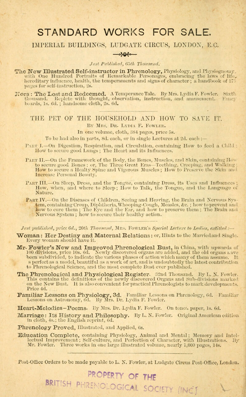 STANDARD WORKS FOR SALE. IMPERIAL BUILDINGS, LUDGATE CIRCUS, LOXDOX, E.G. —4©f>— Just Published, 65th Thousand. The New Illustrated Self-instructor in Phrenology, Physiology, and Physiognomy, with One Hundred Portraits of Remarkable Personages, embracing the laws of life,, hereditary influence, health, the temperaments and signs of character; a handbook of 17 pages for self-instruction, 2s. JTora : The Lost and Redeemed. A Temperance Tale. By Bins. Lydia F. Fowler, sixth thousand. Replete with thought, obS' boards, Is. M. ; handsome cloth, 2s. Cd. THE PET OF THE HOUSEHOLD AXD HOW TO SATE IT. By Mrs. Dr. Lydia F. Fowler. In one volume, cloth, :;S4 pages, price 5s. T( j be had also in parts, Sd. each, or in single Lectures at 2d. each.:— Part I.—On Digestion, Respiration, and Circulation, containing How to feed a Child; How to secure good Lungs; The Heart and its Influences. Part II.—On the Framework of the Body, the Bones, Muscles, and Skin, containing H< • to secure good Bones : or, The Three Great Eras—Teething. Creeping, and Walking : How to secure a Healty Spine and Vigorous Muscles ; How to Preserve the Ski:. Increase Personal Beauty. Part III.—On Sleep, Dress, and the Tongiie, containing Dress, its Uses and Influenee> ; How, when, and where to Sleep; How to Talk, the Tongiie, and the Language of Nature. Part IV.—On the Diseases of Children, Seeing and Hearing, the Brain and Nervous Sys- tem, containing Croup, Diphtheria,Whooping-Cough, Measles, <£c. ; how to prevent and how to cure them ; The Eye and the Ear, and how to preserve them ; The Brain an I Nervous System ; how to secure their healthy action. Just 'published, 'price 6c?., 20th Tliousand, Mrs. Fowler's Special Lecture to Ladies, e&iitled:— Woman: Her Destiny and Maternal Relations: or, Hints to the Married and Single. Every woman should have it. Mr- Fowler's New and Improved Phrenological Bust, in China, with upwards of 100 divisions, price 10s. 6d. Newly discovered organs arc added, and the old organs nave been subdivided, to indicate the various phases of action which many of them assume. It s perfect as a model, beautiful as a wrork of art, and is undoubtedly the latest contribution to Phrenological Science, and the most complete Bust ever published. The Phrenological and Physiological Register. 32nd Thousand. By L. N. Fowler. This contains the definitions of the newly discovered Organs and Sub-divisions marked on the New Bust. It is also convenient for practical Phrenologists to mark developments. Price 4d. Paniiliar Lessons on Physiology, 3d. Familiar Lessons on Phrenology, 6d. Familiar Lessons on Astronomy, 6d. By Mrs. Dr. Lydia F. Fowler. Heart-Melodies-Poems. By Mrs. Dr. Lydia F. Fowler. On toned paper, Is. 6d. Marria,ge : Its History and Philosophy. By L. N. Fowler. Original American edition in cloth, 4s.; the English reprint, Od. Phrenology Proved, Illustrated, and Applied, Gs. Education Complete, containing Physiology, Animal and Mental; Memory and Intel- lectual Improvement; Self-culture, and Perfection of Character, with Illustrations. By Mr. Fowler. Three works in one large illustrated volume, nearly 1,000 pages, 1 ts. Post-Office Orders to be made payable to L. X. Fowler, at Ludgatc Circus Tost-Office, London. PROPERTY OF THF GiCAL SOC