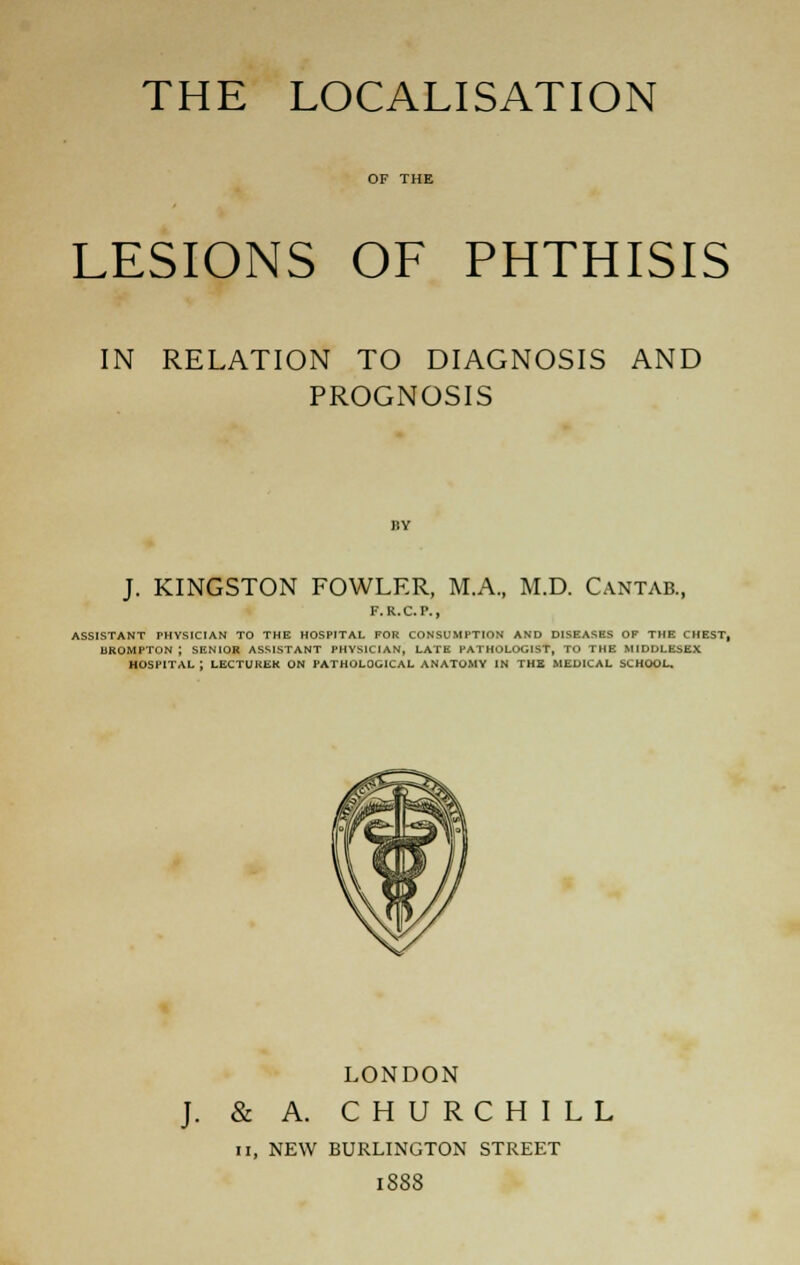 LESIONS OF PHTHISIS IN RELATION TO DIAGNOSIS AND PROGNOSIS J. KINGSTON FOWLER, M.A., M.D. Cantab., F.R.C.P., ASSISTANT PHYSICIAN TO THE HOSPITAL FOR CONSUMPTION AND DISEASES OF THE CHEST, BROMPTON ; SENIOR ASSISTANT PHYSICIAN, LATE PATHOLOGIST, TO THE MIDDLESEX HOSPITAL ; LECTURER ON PATHOLOGICAL ANATOMY IN THB MEDICAL SCHOOL. LONDON & A. CHURCHILL II, NEW BURLINGTON STREET 1888