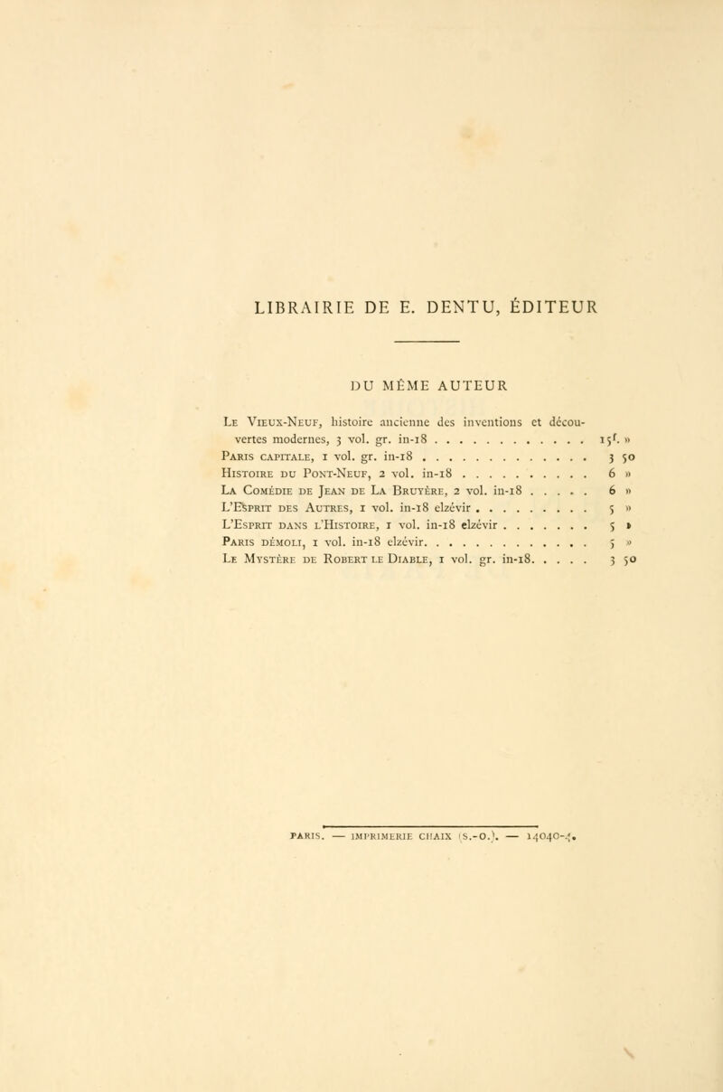 LIBRAIRIE DE E. DENTU, ÉDITEUR DU MHME AUTEUR Le Vieux-Neuf, histoire ancienne des inventions et décou- vertes modernes, 5 vol. gr. in-i8 15^. « Paris capitale, i vol. gr. in-i8 3 5° Histoire du Pont-Neuf, 2 vol. in-i8 6 » La Comédie de Jean de La Bruyère, 2 vol. in-i8 ..... 6 » L'EfepRiT des Autres, i vol. in-i8 elzévir 5 » L'Esprit dans l'Histoire, i vol. in-i8 elzévir 5 » Paris démoli, i vol. in-i8 elzévir 5 « Le Mystère de Robert le Diable, i vol. gr. in-i8 3 50 PARIS. — IMI'Kl.MHKIE CIIAIX IS.-O.''. — l.;(140-.;. \