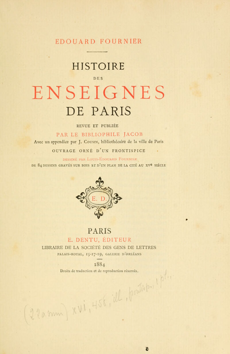 EDOUARD FOURNIER HISTOIRE DES ENSEIGNES DE PARIS REVUE ET PUBLIÉE PAR LE BIBLIOPHILE JACOB Avec un appendice par J. Cousin, bibliothécaire de la ville de Paris OUVRAGE ORNÉ d'uN FRONTISPICE DtSbINii l'AK I.OL'IS-liDOUAKlJ l'OUKNl;.!' DE 84 DESSINS GRAVÉS SUR BOIS tT d'uN PLAN DELA CITÉ AU XVS SIÈCLE PARIS E. DENTU, ÉDITEUR LIBRAIRE DE LA SOCIÉTÉ DES GENS DE LETTRES PALAIS-ROYAL, I5-17-19, GALERIE d'ORLÉANS 1884 Droits de traduction et de reproduction réservés. \çy \ji