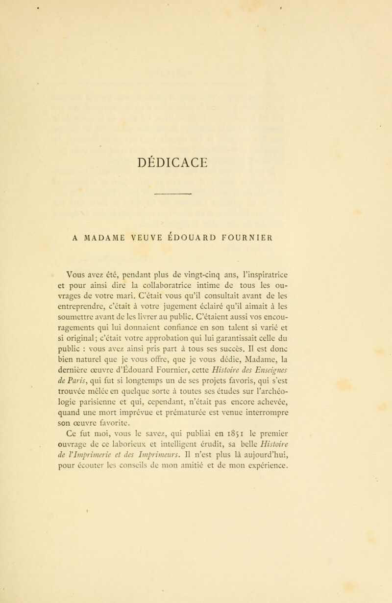 DEDICACE A MADAME VEUVE EDOUARD FOURNIER Vous avez été, pendant plus de vingt-cinq ans, l'inspiratrice et pour ainsi dire la collaboratrice intime de tous les ou- vrages de votre mari. C'était vous qu'il consultait avant de les entreprendre, c'était à votre jugement éclairé qu'il aimait à les soumettre avant de les livrer au public. C'étaient aussi vos encou- ragements qui lui donnaient confiance en son talent si varié et si original ; c'était votre approbation qui lui garantissait celle du public : vous avez ainsi pris part à tous ses succès. Il est donc bien naturel que je vous offre, que je vous dédie, Madame, la dernière œuvre d'Edouard Fournier, cette Histoire des Enseignes de Paris, qui fut si longtemps un de ses projets favoris, qui s'est trouvée mêlée en quelque sorte à toutes ses études sur l'archéo- logie parisienne et qui, cependant, n'était pas encore achevée, quand une mort imprévue et prématurée est venue interrompre son oeuvre favorite. Ce fut moi, vous le savez, qui publiai en 1851 le premier ouvrage de ce laborieux et intelligent érudit, sa belle Histoire de l'Imprimerie et des Imprimeurs. Il n'est plus là aujourd'hui, pour écouter les conseils de mon amitié et de mon expérience.