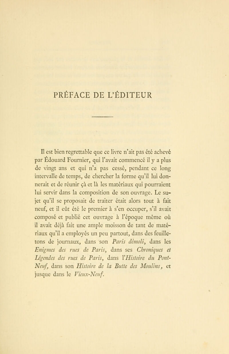 PREFACE DE L'EDITEUR Il est bien regrettable que ce livre n'ait pas été achevé par Edouard Fournier, qui l'avait commencé il y a plus de vingt ans et qui n'a pas cessé, pendant ce long intervalle de temps, de chercher la forme qu'il lui don- nerait et de réunir çà et là les matériaux qui pourraient lui servir dans la composition de son ouvrage. Le su- jet qu'il se proposait de traiter était alors tout à fait neuf, et il eût été le premier à s'en occuper, s'il avait composé et publié cet ouvrage à l'époque même où il avait déjà fait une ample moisson de tant de maté- riaux qu'il a employés un peu partout, dans des feuille- tons de journaux, dans son Paris démoli, dans les Enigmes des rues de Paris, dans ses Chroniques et Légendes des rues de Paris, dans VHistoire du Pont- Neuf, dans son Histoire de la Butte des Moulins, et jusque dans le Vieux-Neuf.