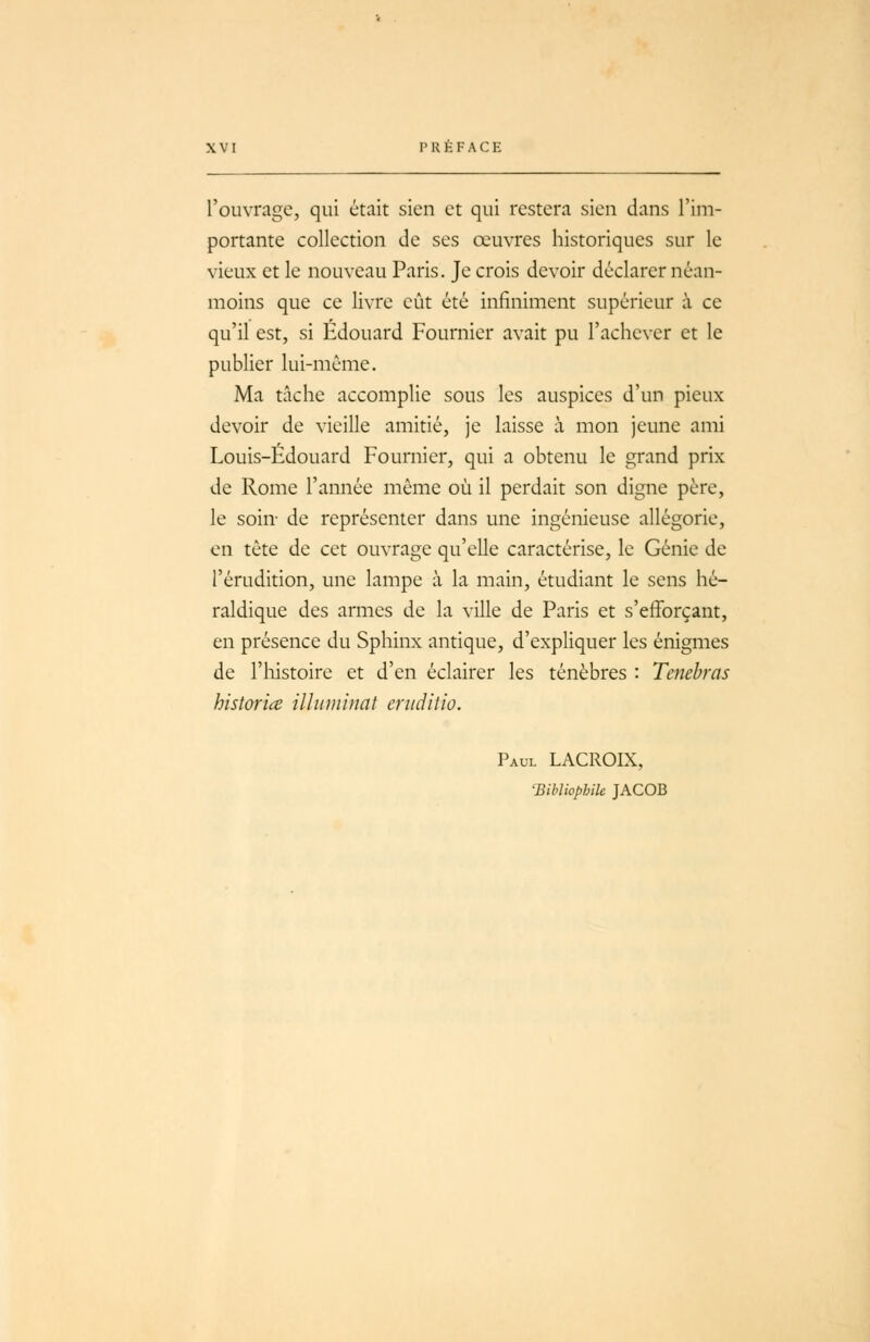 l'ouvrage, qui était sien et qui restera sien dans l'im- portante collection de ses œuvres historiques sur le vieux et le nouveau Paris. Je crois devoir déclarer néan- moins que ce livre eût été infiniment supérieur à ce qu'il est, si Edouard Fournier avait pu l'achever et le publier lui-même. Ma tâche accomplie sous les auspices d'un pieux devoir de vieille amitié, je laisse à mon jeune ami Louis-Edouard Fournier, qui a obtenu le grand prix de Rome l'année même où il perdait son digne père, le soin- de représenter dans une ingénieuse allégorie, en tête de cet ouvrage qu'elle caractérise, le Génie de l'érudition, une lampe à la main, étudiant le sens hé- raldique des armes de la ville de Paris et s'efforçant, en présence du Sphinx antique, d'expliquer les énigmes de l'histoire et d'en éclairer les ténèbres : Tenebras historice illuminât eriiditio. Paul LACROIX, Bibliophile JACOB