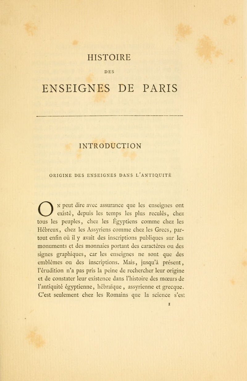 HISTOIRE DES ENSEIGNES DE PARIS INTRODUCTION ORIGINE DES ENSEIGNES DANS L ANTIQUITÉ ON peut dire avec assurance que les enseignes ont existé, depuis les temps les plus reculés, chez tous les peuples, chez les Eg}'ptiens comme chez les Hébreux, chez les Assyriens comme chez les Grecs, par- tout enfin où il y avait des inscriptions publiques sur les monuments et des monnaies portant des caractères ou des signes graphiques, car les enseignes ne sont que des emblèmes ou des inscriptions. Mais, jusqu'à présent, l'érudition n'a pas pris la peine de rechercher leur origine et de constater leur existence dans l'histoire des mœurs de l'antiquité égyptienne, hébraïque , assyrienne et grecque. C'est seulement chez les Romains que la science s'est