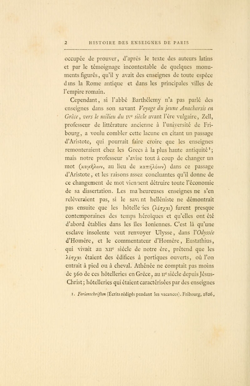 occupée de prouver, d'après le texte des auteurs latins et par le témoignage incontestable de quelques monu- ments figurés, qu'il y avait des enseignes de toute espèce dans la Rome antique et dans les principales villes de l'empire romain. Cependant, si l'abbé Barthélémy n'a pas parlé des enseignes dans son savant Voyage du jeune Auacharsis en Grèce, vers le milieu du iv^ siècle avant l'ère vulgaire, Zell, professeur de littérature ancienne à l'université de Fri- bourg, a voulu combler cette lacune en citant un passage d'Aristote, qui pourrait faire croire que les enseignes remonteraient chez les Grecs à la plus haute antiquité ^ ; mais notre professeur s'avise tout à coup de changer un mot (xa;j.Y;Xcov, au lieu de xa7r-/]X£tov) dans ce passage d'Aristote, et les raisons assez concluantes qu'il donne de ce changement de mot viennent détruire toute l'économie de sa dissertation. Les ma heureuses enseignes ne s'en relèveraient pas, si le savi nt helléniste ne démontrait pas ensuite que les hôtelîe ùes ÇkiG/o.i) furent presque contemporaines des temps héroïques et qu'elles ont été d'abord établies dans les îles Ioniennes. C'est là qu'une esclave insolente veut renvoyer Ulysse, dans VOdyssce d'Homère, et le commentateur d'Homère, Eustathius, qui vivait au xii*-' siècle de notre ère, prétend que les lia/jx: étaient des édifices à portiques ouverts, où l'on entrait à pied ou à cheval. Athénée ne comptait pas moins de 360 de ces hôtelleries en Grèce, au 11= siècle depuis Jésus- Christ ; hôtelleries qui étaient caractérisées par des enseignes I. f<'nVn5firi//£n (Écrits rédigés pendant les vacances). Fribourg, 1826,