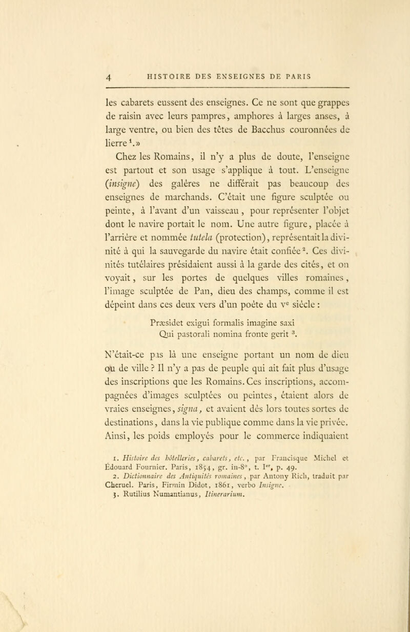 les cabarets eussent des enseignes. Ce ne sont que grappes de raisin avec leurs pampres, amphores à larges anses, à large ventre, ou bien des tctcs de Bacchus couronnées de lierre ^» Chez les Romains, il n'y a plus de doute, l'enseigne est partout et son usage s'applique à tout. L'enseigne (insigne) des galères ne différait pas beaucoup des enseignes de marchands. C'était une figure sculptée ou peinte, à l'avant d'un vaisseau, pour représenter l'objet dont le navire portait le nom. Une autre figure, placée à l'arriére et nommée iutela (protection), représentait la divi- nité à qui la sauvegarde du navire était confiée *, Ces divi- nités tutékires présidaient aussi à la garde des cités, et on voyait, sur les portes de quelques villes romaines, l'image sculptée de Pan, dieu des champs, comme il est dépeint dans ces deux vers d'un poète du v^ siècle : Prsesidet exigui formalis imagine saxi Qui pastorali nomina fronte gerit '. N'était-ce pas là une enseigne portant un nom de dieu ou de ville ? Il n'y a pas de peuple qui ait fait plus d'usage des inscriptions que les Romains. Ces inscriptions, accom- pagnées d'images sculptées ou peintes, étaient alors de vraies enseignes, signa, et avaient dés lors toutes sortes de destinations, dans la vie publique comme dans la vie privée. Ainsi, les poids employés pour le commerce indiquaient 1. Histoire des hôtelleries, cabarets, etc. , par Francisque Michel et Edouard Fournier. Paris, 1854, gr. in-8°, t. I'', p. 49. 2. Dictionnaire des Antiquités romaines , par Antony Ricli, traduit par Cheruel. Paris, Finniii Didot, 1861, verho Insigne. 3. Rutilius Numantianus, Itincrariuvt. \