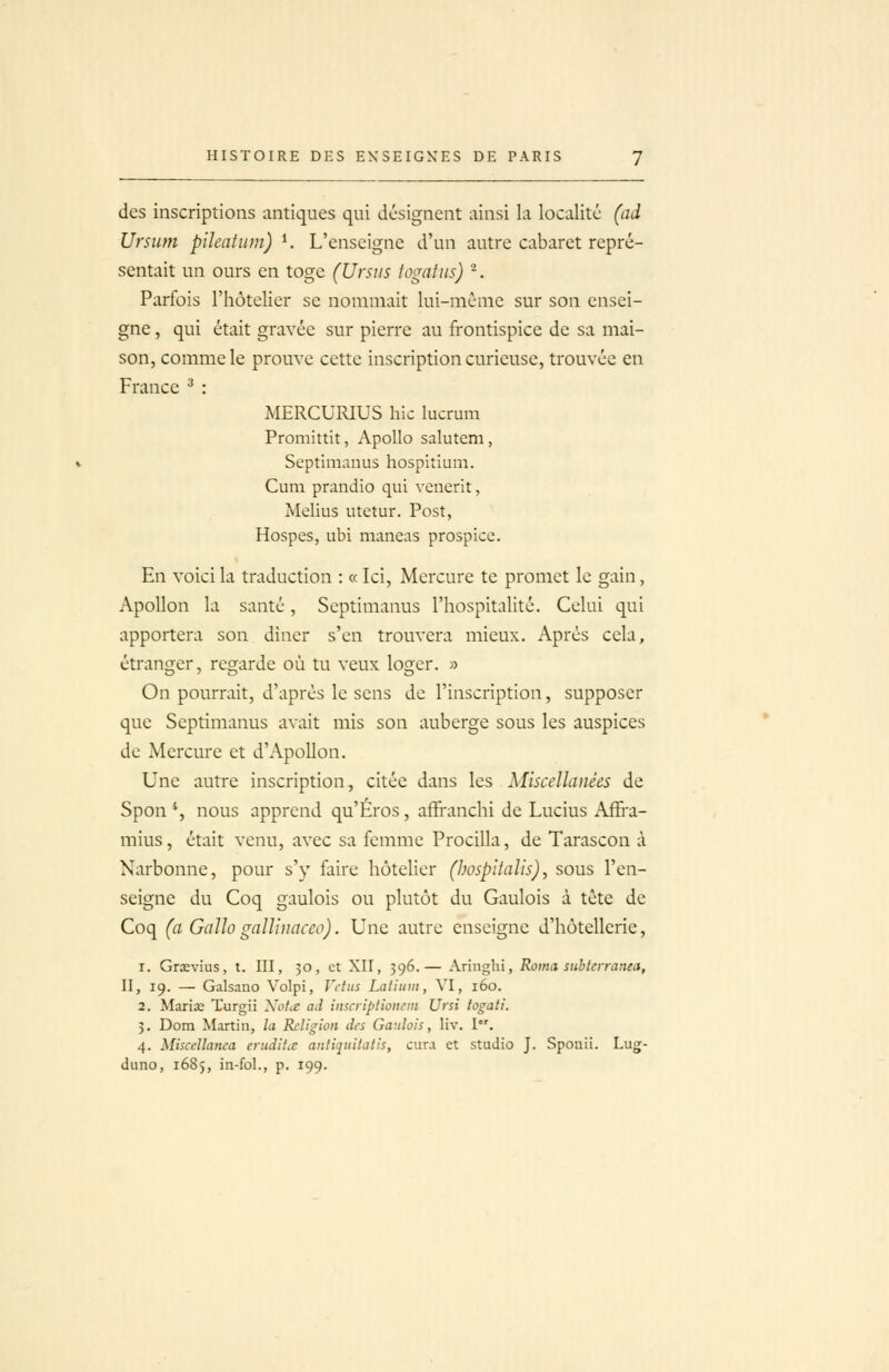 des inscriptions antiques qui désignent ainsi la localité (ad Ursum pilentum) ^ L'enseigne d'un autre cabaret repré- sentait un ours en toge (Ursiis iogatns) ^. Parfois l'hôtelier se nommait lui-même sur son ensei- gne , qui était gravée sur pierre au frontispice de sa mai- son, comme le prouve cette inscription curieuse, trouvée en France ^ : MERCURIUS hic lucrum Promittit, Apollo salutem, Septimanus hospitium. Cum prandio qui venerit, Melius utetur. Post, Hospes, ubi maneas prospice. En voici la traduction : « Ici, Mercure te promet le gain, Apollon la santé, Septimanus l'hospitalité. Celui qui apportera son diner s'en trouvera mieux. Après cela, étranger, regarde où tu veux loger. » On pourrait, d'après le sens de l'inscription, supposer que Septimanus avait mis son auberge sous les auspices de Mercure et d'Apollon. Une autre inscription, citée dans les Miscellanées de Spon *, nous apprend qu'Éros, affranchi de Lucius Affra- mius, était venu, avec sa femme Procilla, de Tarascon à Narbonne, pour s'y faire hôtelier (bospitalis), sous l'en- seigne du Coq gaulois ou plutôt du Gaulois à tète de Coq (a Gallo gaUinaceo). Une autre enseigne d'hôtellerie, 1. Grœvius, t. III, 30, et XII, 596.— Ariiiglii, Roina siibteiranea, II, 19. — Galsano Volpi, Viiits Latiiiiii, VI, 160. 2. Marias Turgii XoLe ad insaiptioitem Ursi togati. 3. Dom Martin, la Religion des Gaulois, liv. !•'. 4. Miscellanca erudihe antijiiitulis, cura et studio J. Sponii. Lug- diino, 1685, in-fol., p. 199.