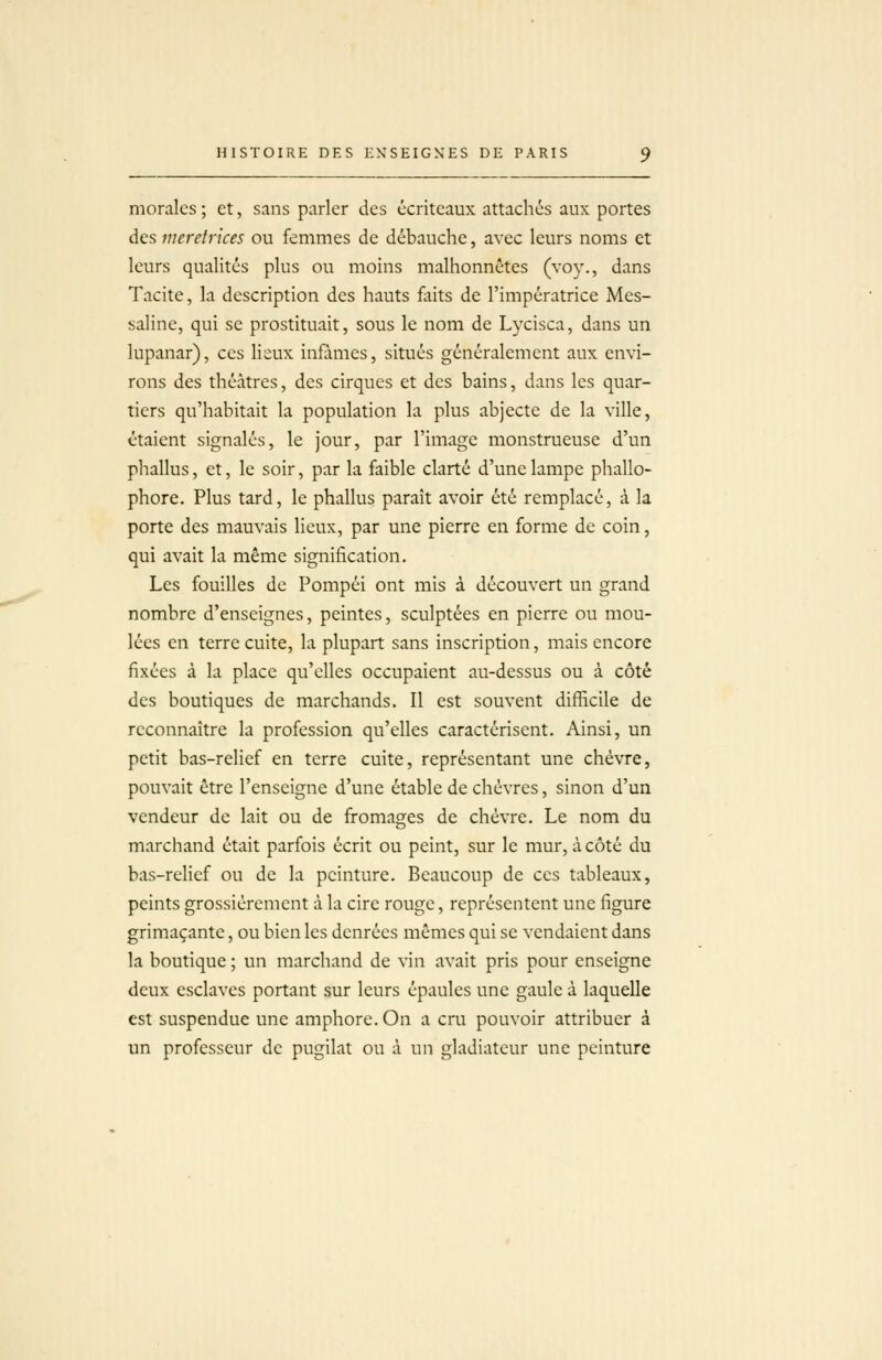 morales ; et, sans parler des écriteaux attachés aux portes des meretrices ou femmes de débauche, avec leurs noms et leurs qualités plus ou moins malhonnêtes (voy., dans Tacite, la description des hauts faits de l'impératrice Mes- saline, qui se prostituait, sous le nom de Lycisca, dans un lupanar), ces lieux infâmes, situés généralement aux envi- rons des théâtres, des cirques et des bains, dans les quar- tiers qu'habitait la population la plus abjecte de la ville, étaient signalés, le jour, par l'image monstrueuse d'un phallus, et, le soir, par la faible clarté d'une lampe phallo- phore. Plus tard, le phallus paraît avoir été remplacé, à la porte des mauvais lieux, par une pierre en forme de coin, qui avait la même signification. Les fouilles de Pompéi ont mis à découvert un grand nombre d'enseignes, peintes, sculptées en pierre ou mou- lées en terre cuite, la plupart sans inscription, mais encore fixées à la place qu'elles occupaient au-dessus ou à côté des boutiques de marchands. Il est souvent difficile de reconnaître la profession qu'elles caractérisent. Ainsi, un petit bas-relief en terre cuite, représentant une chèvre, pouvait être l'enseigne d'une étable de chèvres, sinon d'un vendeur de lait ou de fromages de chèvre. Le nom du marchand était parfois écrit ou peint, sur le mur, à côté du bas-relief ou de la peinture. Beaucoup de ces tableaux, peints grossièrement à la cire rouge, représentent une figure grimaçante, ou bien les denrées mêmes qui se vendaient dans la boutique ; un marchand de vin avait pris pour enseigne deux esclaves portant sur leurs épaules une gaule à laquelle est suspendue une amphore. On a cru pouvoir attribuer à un professeur de pugilat ou à un gladiateur une peinture