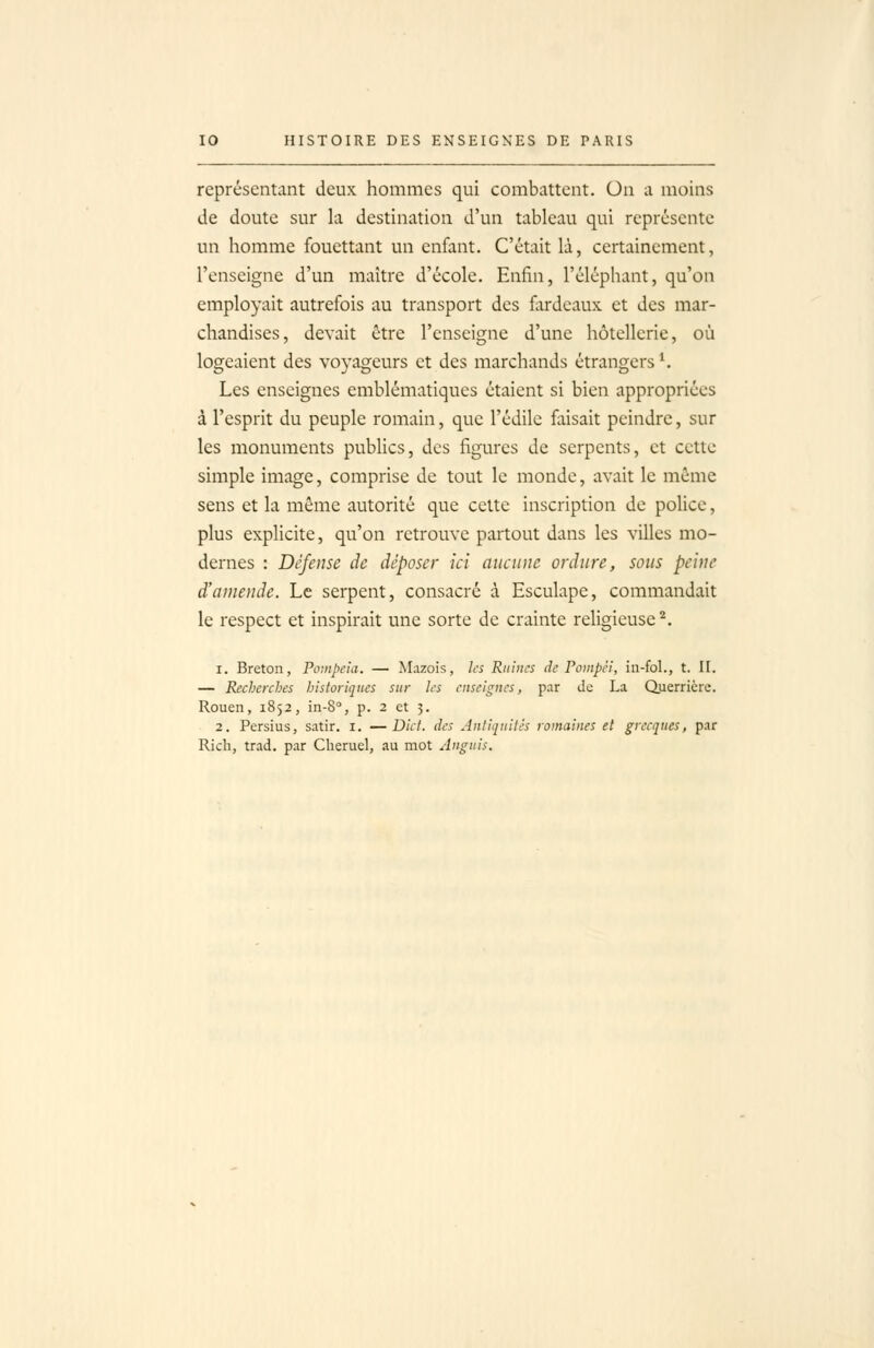 représentant deux hommes qui combattent. On a moins de doute sur la destination d'un tableau qui représente un homme fouettant un enfant. C'était là, certainement, l'enseigne d'un maître d'école. Enfin, l'éléphant, qu'on employait autrefois au transport des fardeaux et des mar- chandises, devait être l'enseigne d'une hôtellerie, où logeaient des voyageurs et des marchands étrangers ^ Les enseignes emblématiques étaient si bien appropriées à l'esprit du peuple romain, que l'édile faisait peindre, sur les monuments publics, des figures de serpents, et cette simple image, comprise de tout le monde, avait le môme sens et la môme autorité que cette inscription de police, plus explicite, qu'on retrouve partout dans les villes mo- dernes : Défense de déposer ici aucune ordure, sous peine d'amende. Le serpent, consacré à Esculape, commandait le respect et inspirait une sorte de crainte religieuse^. 1. Breton, Pc-.npcia. — Mazois, les Ruines de Ponipèi, iu-fol., t. II. — Recherches historiques sur les enseignes, par de La Querrièrc. Rouen, 1852, in-S, p. 2 et 3. 2. Persius, satir. i. —Dicl. des Aniiquitês romaines et grecques, par Rich, trad. par Cheruel, au mot Anguis.