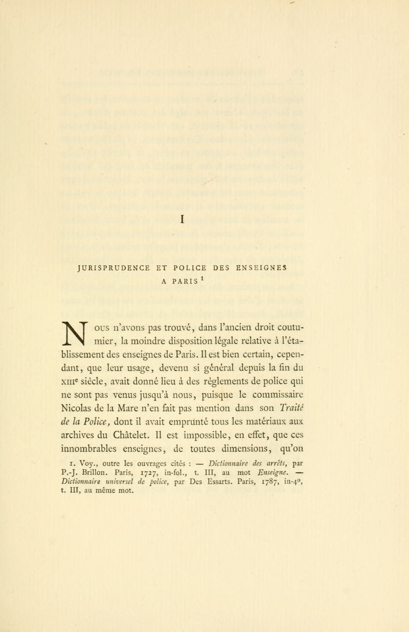 JURISPRUDENCE ET POLICE DES ENSEIGNES A PARIS ^ NOUS n'avons pas trouvé, dans l'ancien droit coutu- mier, la moindre disposition légale relative à l'éta- blissement des enseignes de Paris, Il est bien certain, cepen- dant , que leur usage, devenu si général depuis la fin du xiii^ siècle, avait donné lieu à des règlements de police qui ne sont pas venus jusqu'à nous, puisque le commissaire Nicolas de la Mare n'en fait pas mention dans son Traité de la Police, dont il avait emprunté tous les matériaux aux archives du Châtelet. Il est impossible, en effet, que ces innombrables enseignes, de toutes dimensions, qu'on I. Voy., outre les ouvrages cités : — Dictionnaire des arrêts, par P.-J. Brillon. Paris, 1727, in-fol., t. III, au mot Enseigne. — Dictionnaire universel de police, par Des Essarts. Paris, 1787, in-4^, t. III, au même mot.