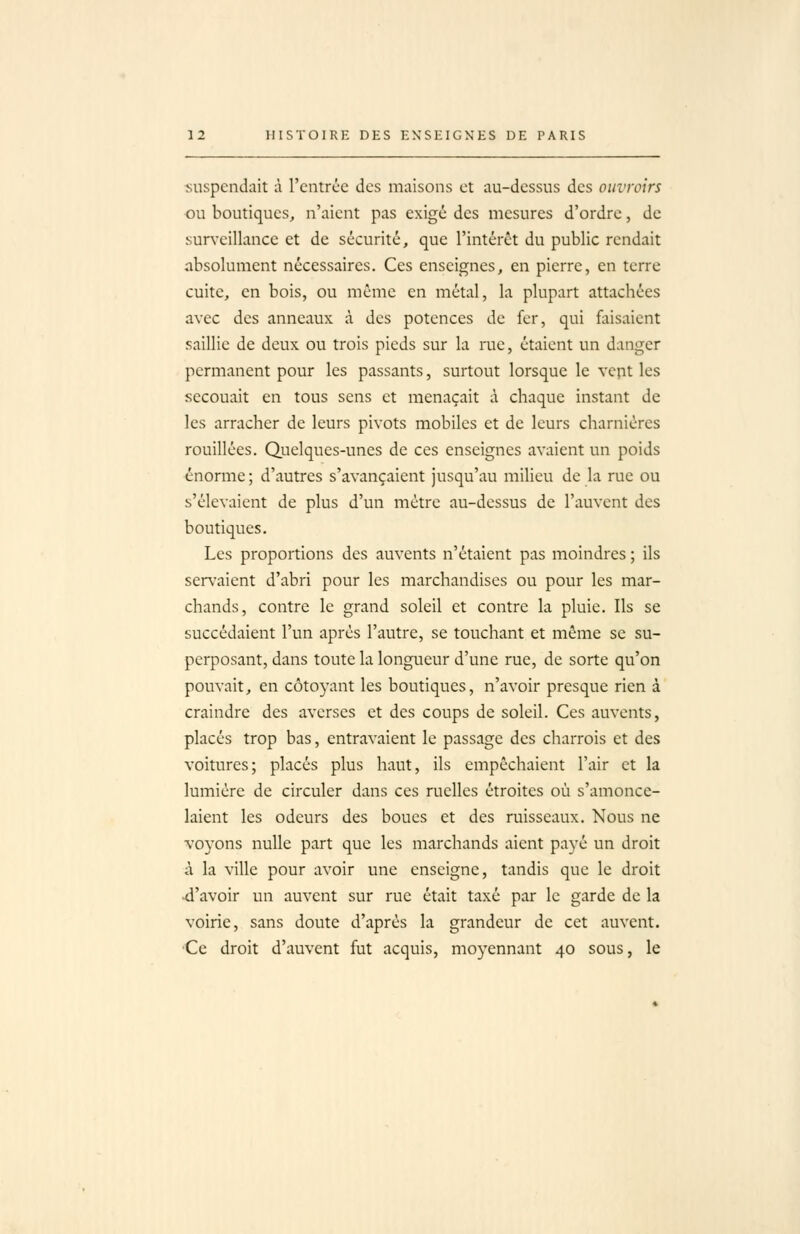 suspendait à l'entrée des maisons et au-dessus des ouvroirs ou boutiques, n'aient pas exigé des mesures d'ordre, de sur\'eillance et de sécurité, que l'intérêt du public rendait absolument nécessaires. Ces enseignes, en pierre, en terre cuite, en bois, ou même en métal, la plupart attachées avec des anneaux à des potences de fer, qui faisaient saillie de deux ou trois pieds sur la rue, étaient un danger permanent pour les passants, surtout lorsque le vept les secouait en tous sens et menaçait à chaque instant de les arracher de leurs pivots mobiles et de leurs charnières rouillées. Quelques-unes de ces enseignes avaient un poids énorme; d'autres s'avançaient jusqu'au milieu de la rue ou s'élevaient de plus d'un mètre au-dessus de l'auvent des boutiques. Les proportions des auvents n'étaient pas moindres ; ils servaient d'abri pour les marchandises ou pour les mar- chands, contre le grand soleil et contre la pluie. Ils se succédaient l'un après l'autre, se touchant et même se su- perposant, dans toute la longueur d'une rue, de sorte qu'on pouvait, en côtoyant les boutiques, n'avoir presque rien à craindre des averses et des coups de soleil. Ces auvents, placés trop bas, entravaient le passage des charrois et des voitures; placés plus haut, ils empêchaient l'air et la lumière de circuler dans ces ruelles étroites où s'amonce- laient les odeurs des boues et des ruisseaux. Nous ne voyons nulle part que les marchands aient payé un droit à la ville pour avoir une enseigne, tandis que le droit -d'avoir un auvent sur rue était taxé par le garde de la voirie, sans doute d'après la grandeur de cet auvent. 'Ce droit d'auvent fut acquis, moyennant 40 sous, le