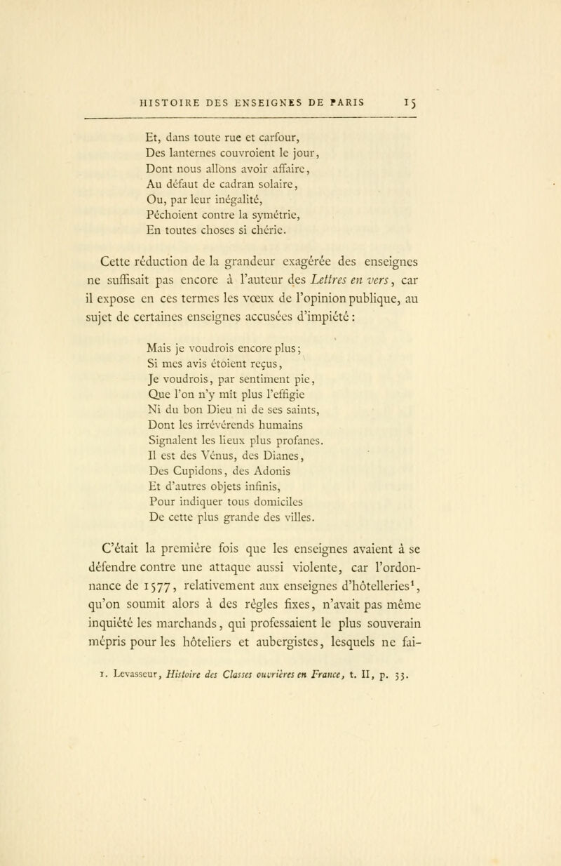 Et, dans toute rue et carfour, Des lanternes couvroient le jour, Dont nous allons avoir affaire, Au défaut de cadran solaire, Ou, par leur inégalité, Péchoient contre la symétrie. En toutes choses si chérie. Cette réduction de la grandeur exagérée des enseignes ne suffisait pas encore à Fauteur des Lettres en vers, car il expose en ces termes les vœux de l'opinion publique, au sujet de certaines enseignes accusées d'impiété : Mais je voudrois encore plus; Si mes avis étoient reçus, Je voudrois, par sentiment pie, Que l'on n'y mît plus l'effigie Ni du bon Dieu ni de ses saints, Dont les irrévérends humains Signalent les lieux plus profanes. Il est des Vénus, des Dianes, Des Cupidons, des Adonis Et d'autres objets infinis, Pour indiquer tous domiciles De cette plus grande des villes. C'était la première fois que les enseignes avaient à se défendre contre une attaque aussi violente, car l'ordon- nance de 1577, relativement aux enseignes d'hôtelleries*, qu'on soumit alors à des régies fixes, n'avait pas même inquiété les marchands, qui professaient le plus souverain mépris pour les hôteliers et aubergistes, lesquels ne fai- I. Lcvasseur, Histoire des Classes ouirières en France, t. II, p. 53.