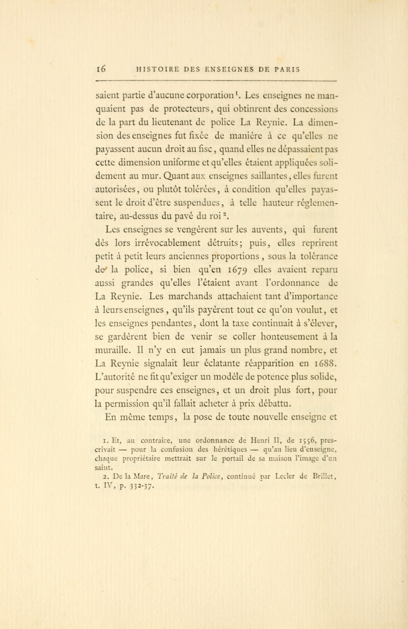 saient partie d'aucune corporation ^ Les enseignes ne man- quaient pas de protecteurs, qui obtinrent des concessions de la part du lieutenant de police La Reynie. La dimen- sion des enseignes fut fixée de manière à ce qu'elles ne payassent aucun droit au fisc, quand elles ne dépassaient pas cette dimension uniforme et qu'elles étaient appliquées soli- dement au mur. Quant aux enseignes saillantes, elles furent autorisées, ou plutôt tolérées, à condition qu'elles payas- sent le droit d'être suspendues, à telle hauteur réglemen- taire, au-dessus du pavé du roi ^. Les enseignes se vengèrent sur les auvents, qui furent dès lors irrévocablement détruits; puis, elles reprirent petit à petit leurs anciennes proportions , sous la tolérance de' la police, si bien qu'en 1679 elles avaient reparu aussi grandes qu'elles l'étaient avant l'ordonnance de La Reynie. Les marchands attachaient tant d'importance à leurs enseignes, qu'ils payèrent tout ce qu'on voulut, et les enseignes pendantes, dont la taxe continuait à s'élever, se gardèrent bien de venir se coller honteusement à la muraille. 11 n'y en eut jamais un plus grand nombre, et La Reynie signalait leur éclatante réapparition en 1688. L'autorité ne fit qu'exiger un modèle de potence plus solide, pour suspendre ces enseignes, et un droit plus fort, pour la permission qu'il allait acheter à prix débattu. En même temps, la pose de toute nouvelle enseigne et 1. Et, .lu contraire, une ordonnance de Henri II, de 1556, pres- crivait — pour la confusion des hérétiques — qu'au lieu d'enseigne, chaque propriétaire mettrait sur le portail de sa maison l'image d'u:i saint. 2. De la Mare, Trailè de la Police, continué par I.cclcr de Brillct, t. IV, p. 352-57-