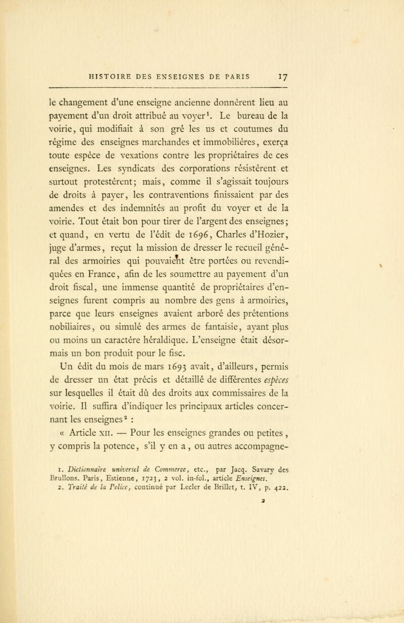 le changement d'une enseigne ancienne donnèrent lieu au payement d'un droit attribué au voyer^ Le bureau de la voirie, qui modifiait à son gré les us et coutumes du régime des enseignes marchandes et immobilières, exerça toute espèce de vexations contre les propriétaires de ces enseignes. Les syndicats des corporations résistèrent et surtout protestèrent; mais, comme il s'agissait toujours de droits à payer, les contraventions finissaient par des amendes et des indemnités au profit du voyer et de la voirie. Tout était bon pour tirer de l'argent des enseignes; et quand, en vertu de l'édit de 1696, Charles d'Hozier, juge d'armes, reçut la mission de dresser le recueil géné- ral des armoiries qui pouvaient être portées ou revendi- quées en France, afin de les soumettre au payement d'un droit fiscal, une immense quantité de propriétaires d'en- seignes fiirent compris au nombre des gens à armoiries, parce que leurs enseignes avaient arboré des prétentions nobiliaires, ou simulé des armes de fantaisie, ayant plus ou moins un caractère héraldique. L'enseigne était désor- mais un bon produit pour le fisc. Un édit du mois de mars 1693 ^^'^it? d'ailleurs, permis de dresser un état précis et détaillé de différentes espèces sur lesquelles il était dû des droits aux commissaires de la voirie. Il suffira d'indiquer les principaux articles concer- nant les enseignes ^ : « Article xii. — Pour les enseignes grandes ou petites , y compris la potence, s'il y en a , ou autres accompagne- 1. Dictionnaire universel de Commerce, etc., par Jacq. Savary des Brûlions. Paris, Estienne, 1723, 2 vol. in-fol., article Enseignes. 2. Traité de la Folicc, continué par Lecler de Brillet^ t. IV, p. 42a.