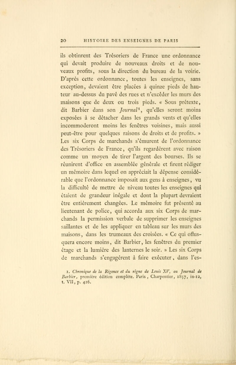 ils obtinrent des Trésoriers de France une ordonnance qui devait produire de nouveaux droits et de nou- veaux profits, sous la direction du bureau de la voirie. D'après cette ordonnance, toutes les enseignes, sans exception, devaient être placées à quinze pieds de hau- teur au-dessus du pavé des rues et n'excéder les murs des maisons que de deux ou trois pieds. « Sous prétexte, dit Barbier dans son JournaP, qu'elles seront moins exposées à se détacher dans les grands vents et qu'elles incommoderont moins les fenêtres voisines, mais aussi peut-être pour quelques raisons de droits et de profits. » Les six Corps de marchands s'émurent de l'ordonnance des Trésoriers de France, qu'ils regardèrent avec raison comme un moyen de tirer l'argent des bourses. Ils se réunirent d'office en assemblée générale et firent rédiger un mémoire dans lequel on appréciait la dépense considé- rable que l'ordonnance imposait aux gens à enseignes, vu la difficulté de mettre de niveau toutes les enseignes qui étaient de grandeur inégale et dont la plupart devraient être entièrement changées. Le mémoire fiit présenté au lieutenant de police, qui accorda aux six Corps de mar- chands la permission verbale de supprimer les enseignes saillantes et de les appliquer en tableau sur les murs des maisons, dans les trumeaux des croisées. « Ce qui offus- quera encore moins, dit Barbier, les fenêtres du premier étage et la lumière des lanternes le soir. » Les six Corps de marchands s'engagèrent à faire exécuter, dans l'es- I. Chronique de la Régence et du règne de Louis XV, ou Journal de B^rhicr, première édition complète. Paris, Charpentier, 1857, in-12, t. VII, p. 416.