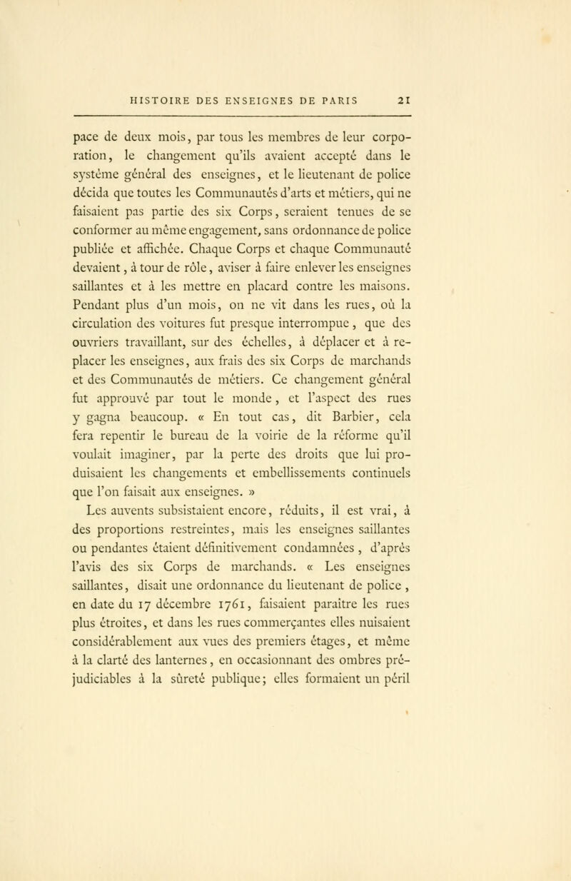 pace de deux mois, par tous les membres de leur corpo- ration, le changement qu'ils avaient accepté dans le système général des enseignes, et le lieutenant de police décida que toutes les Communautés d'arts et métiers, qui ne faisaient pas partie des six Corps, seraient tenues de se conformer au même engagement, sans ordonnance de police publiée et affichée. Chaque Corps et chaque Communauté devaient, à tour de rôle, aviser à faire enlever les enseignes saillantes et à les mettre en placard contre les maisons. Pendant plus d'un mois, on ne vit dans les rues, où la circulation des voitures fut presque interrompue , que des ouvriers travaillant, sur des échelles, à déplacer et à re- placer les enseignes, aux frais des six Corps de marchands et des Communautés de métiers. Ce changement général fiit approuvé par tout le monde, et l'aspect des rues y gagna beaucoup. « En tout cas, dit Barbier, cela fera repentir le bureau de la voirie de la réforme qu'il voulait imaginer, par la perte des droits que lui pro- duisaient les changements et embellissements continuels que l'on faisait aux enseignes. » Les auvents subsistaient encore, réduits, il est vrai, à des proportions restreintes, mais les enseignes saillantes ou pendantes étaient définitivement condamnées , d'après l'avis des six Corps de marchands. « Les enseignes saillantes, disait une ordonnance du lieutenant de police , en date du 17 décembre 1761, faisaient paraître les rues plus étroites, et dans les rues commerçantes elles nuisaient considérablement aux vues des premiers étages, et même à la clarté des lanternes, en occasionnant des ombres pré- judiciables à la sûreté publique ; elles formaient un péril