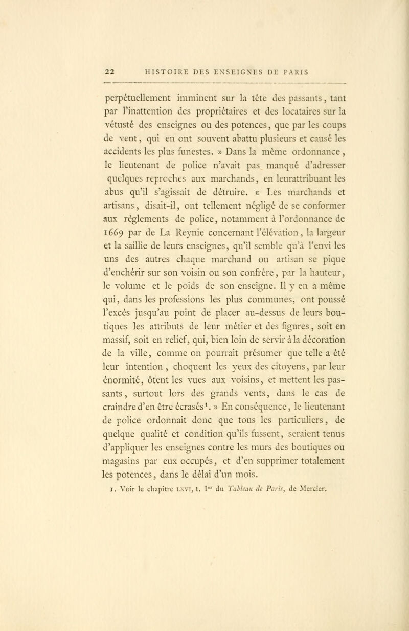 perpétuellement imminent sur la tète des passants, tant par l'inattention des propriétaires et des locataires sur la vétusté des enseignes ou des potences, que par les coups de vent, qui en ont souvent abattu plusieurs et causé les accidents les plus funestes. » Dans la même ordonnance, le lieutenant de police n'avait pas manqué d'adresser quelques reproches aux marchands, en leurattribuant les abus qu'il s'agissait de détruire. « Les marchands et artisans, disait-il, ont tellement négligé de se conformer aux règlements de police, notamment à l'ordonnance de 1669 par de La Rc3'nie concernant l'élévation, la largeur et la saillie de leurs enseignes, qu'il semble qu'à l'envi les uns des autres chaque marchand ou artisan se pique d'enchérir sur son voisin ou son confrère, par la hauteur, le volume et le poids de son enseigne. Il y en a même qui, dans les professions les plus communes, ont poussé l'excès jusqu'au point de placer au-dessus de leurs bou- tiques les attributs de leur métier et des figures, soit en massif, soit en relief, qui, bien loin de semr à la décoration de la ville, comme on pourrait présumer que telle a été leur intention , choquent les yeux des citoyens, par leur énormité, ôtent les vues aux voisins, et mettent les pas- sants, surtout lors des grands vents, dans le cas de craindre d'en être écrasés*. » En conséquence, le lieutenant de police ordonnait donc que tous les particuliers, de quelque qualité et condition qu'ils fussent, seraient tenus d'appliquer les enseignes contre les murs des boutiques ou magasins par eux occupés, et d'en supprimer totalement les potences, dans le délai d'un mois. I. Voir le chapitre LWi, t. l du Tahlcuii tic Paris, de Mercier.