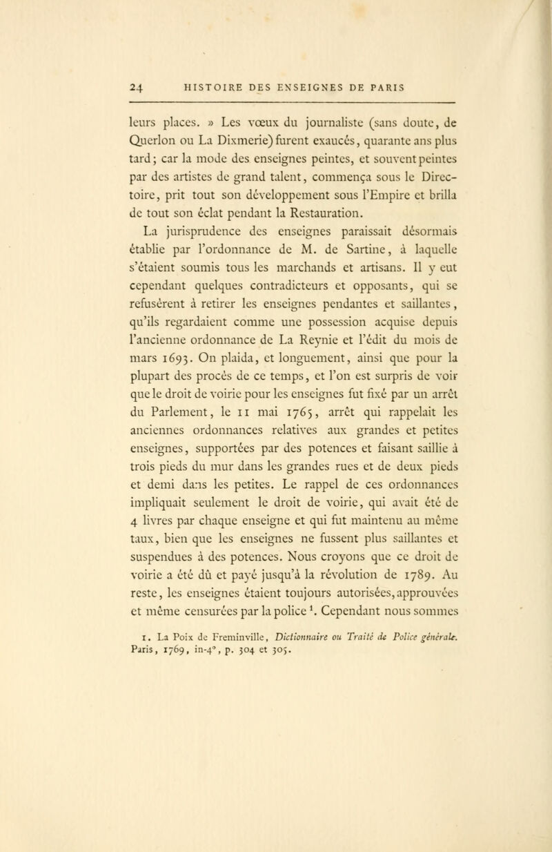 / 24 HISTOIRE DES ENSEIGNES DE PARIS leurs places. » Les vœux du journaliste (sans doute, de Qucrlon ou La Dixmerie)furent exaucés, quarante ans plus tard; car la mode des enseignes peintes, et souvent peintes par des artistes de grand talent, commença sous le Direc- toire, prit tout son développement sous l'Empire et brilla de tout son éclat pendant la Restauration. La jurisprudence des enseignes paraissait désormais établie par l'ordonnance de M. de Sartine, à laquelle s'étaient soumis tous les marchands et artisans. 11 y eut cependant quelques contradicteurs et opposants, qui se refusèrent à retirer les enseignes pendantes et saillantes, qu'ils regardaient comme une possession acquise depuis l'ancienne ordonnance de La Reynie et l'édit du mois de mars 1695. On plaida, et longuement, ainsi que pour la plupart des procès de ce temps, et l'on est surpris de voir que le droit de voirie pour les enseignes fut fixé par un arrêt du Parlement, le 11 mai 1765, arrêt qui rappelait les anciennes ordonnances relatives aux grandes et petites enseignes, supportées par des potences et faisant saillie à trois pieds du mur dans les grandes rues et de deux pieds et demi dans les petites. Le rappel de ces ordonnances impliquait seulement le droit de voirie, qui avait été de 4 livres par chaque enseigne et qui fut maintenu au même taux, bien que les enseignes ne fussent plus saillantes et suspendues à des potences. Nous croyons que ce droit de voirie a été dû et payé jusqu'à la révolution de 1789. Au reste, les enseignes étaient toujours autorisées,approuvées et môme censurées par la police*. Cependant nous sommes I. La Poix de Freminville, Dictionnaire ou Traité de Police générale. Paris, 1769, in-4'', p. 304 et 30$.