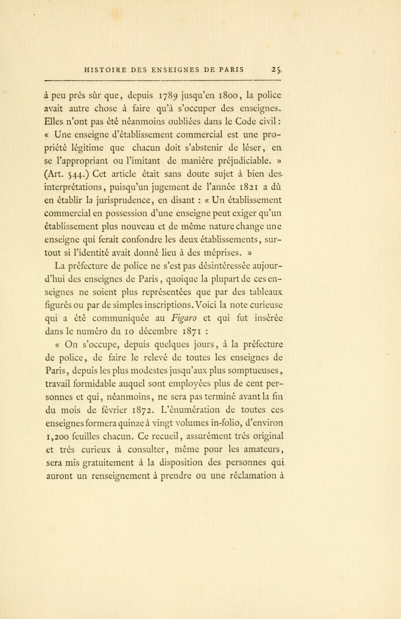 à peu près sûr que, depuis 1789 jusqu'en 1800, la police- avait autre chose à faire qu'à s'occuper des enseignes. Elles n'ont pas été néanmoins oubliées dans le Code civil : « Une enseigne d'établissement commercial est une pro- priété légitime que chacun doit s'abstenir de léser, en se l'appropriant ou l'imitant de manière préjudiciable. » (Art, 544.) Cet article était sans doute sujet à bien des- interprétations, puisqu'un jugement de l'année 1821 a du en établir la jurisprudence, en disant : « Un établissement commercial en possession d'une enseigne peut exiger qu'un établissement plus nouveau et de même nature change une enseigne qui ferait confondre les deux établissements, sur- tout si l'identité avait donné lieu à des méprises. » La préfecture de police ne s'est pas désintéressée aujour- d'hui des enseignes de Paris, quoique la plupart de ces en- seignes ne soient plus représentées que par des tableaux figurés ou par de simples inscriptions. Voici la note curieuse qui a été communiquée au Figaro et qui fut insérée dans le numéro du 10 décembre 1871 : « On s'occupe, depuis quelques jours, à la préfecture de police, de faire le relevé de toutes les enseignes de Paris, depuis les plus modestes jusqu'aux plus somptueuses y travail formidable auquel sont emploj-ées plus de cent per- sonnes et qui, néanmoins, ne sera pas terminé avant la fin du mois de février 1872. L'cnumération de toutes ces- enseignes formera quinze à vingt volumes in-folio, d'environ 1,200 feuilles chacun. Ce recueil, assurément très original et très curieux à consulter, même pour les amateurs, sera mis gratuitement à la disposition des personnes qui auront un renseignement à prendre ou une réclamation i