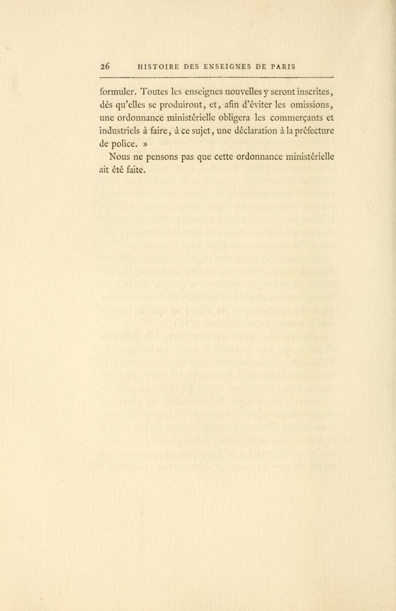 formuler. Toutes les enseignes nouvelles y seront inscrites, dès qu'elles se produiront, et, afin d'éviter les omissions, une ordonnance ministérielle obligera les commerçants et industriels à faire, à ce sujet, une déclaration à la préfecture de police. » Nous ne pensons pas que cette ordonnance ministérielle ait été faite.