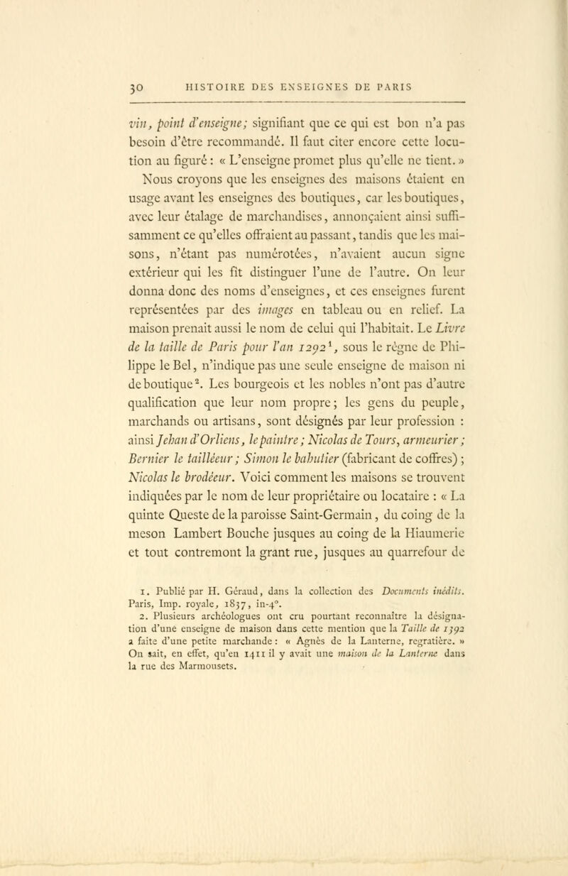 vin, point d'enseigne; signifiant que ce qui est bon n'a pas besoin d'être recommandé. Il faut citer encore cette locu- tion au figuré : « L'enseigne promet plus qu'elle ne tient. » Nous croyons que les enseignes des maisons étaient en usage avant les enseignes des boutiques, car les boutiques, avec leur étalage de marchandises, annonçaient ainsi suffi- samment ce qu'elles offraient au passant, tandis que les mai- sons, n'étant pas numérotées, n'avaient aucun signe extérieur qui les fit distinguer l'une de l'autre. On leur donna donc des noms d'enseignes, et ces enseignes furent représentées par des images en tableau ou en relief. La maison prenait aussi le nom de celui qui l'habitait. Le Livre de la taille de Paris pour l'an 12^2^, sous le régne de Phi- lippe le Bel, n'indique pas une seule enseigne de maison ni de boutique^. Les bourgeois et les nobles n'ont pas d'autre qualification que leur nom propre; les gens du peuple, marchands ou artisans, sont désignés par leur profession : zivisi Jehan d'Orliens, lepaintre; Nicolas de Tours, armeurier ; Bernier le tailléeur ; Simon le hahutier (fabncant de coffres) ; Nicolas le hrodéeur. Voici comment les maisons se trouvent indiquées par le nom de leur propriétaire ou locataire : « La quinte Queste de la paroisse Saint-Germain, du coing de la meson Lambert Bouche jusques au coing de la Hiaumerie et tout contremont la grant rue, jusques au quarrcfour de 1. Publié par H. Géraud, dans la collection des Doctimcnls inédits. Paris, Imp. royale, 1837, in-4°. 2. Plusieurs archéologues ont cru pourtant reconnaître h désigna- tion d'une enseigne de maison dans cette mention que la Taille de i]Ç2 a faite d'une petite marchande : « Agnès de la Lanterne, regratière. » On sait, en cfFet, qu'en 1411 il y avait une maison de la Lanterne dans la rue des Marmousets.