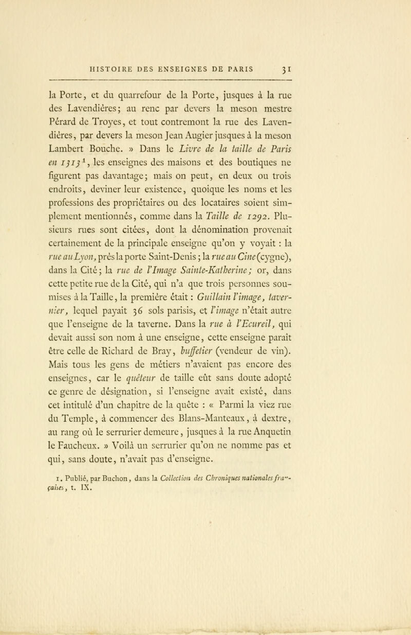 la Porte, et du quarrefour de la Porte, jusques à la rue des Lavendières; au rcnc par devers la meson mestre Pérard de Troyes, et tout contremont la rue des Laven- dières, par devers la meson Jean Augier jusques à la meson Lambert Bouche. » Dans le Livre de la taille de Paris en i^ij^, les enseignes des maisons et des boutiques ne figurent pas davantage; mais on peut, en deux ou trois endroits, deviner leur existence, quoique les noms et les professions des propriétaires ou des locataires soient sim- plement mentionnés, comme dans la Taille de 12^2. Plu- sieurs rues sont citées, dont la dénomination provenait certainement de la principale enseigne qu'on y voyait : la rue au Lyon,Tpvùsliiportc Saint-Denis; la rz/c ai/Cwc (cygne), dans la Cité ; la rue de l'Image Sainte-Katherine ; or, dans cette petite rue de la Cité, qui n'a que trois personnes sou- mises à la Taille, la première était : Guillain l'image, taver- nier, lequel payait 36 sols parisis, et l'image n'était autre que l'enseigne de la taverne. Dans la rue à l'Eciireil, qui devait aussi son nom à une enseigne, cette enseigne paraît être celle de Richard de Bray, huffetier (vendeur de vin). Mais tous les gens de métiers n'avaient pas encore des enseignes, car le quêteur de taille eût sans doute adopté ce genre de désignation, si l'enseigne avait existé, dans cet intitulé d'un chapitre de la quête : « Parmi la viez rue du Temple, à commencer des Blans-Mantcaux, à dextre, au rang où le serrurier demeure, jusques à la rue Anquctin le Faucheux, » Voilà un serrurier qu'on ne nomme pas et qui, sans doute, n'avait pas d'enseigne. I. Publié, par Buchon, dans la Colkclioii des Chroniques nationales fia- çaiiCi, t. IX.