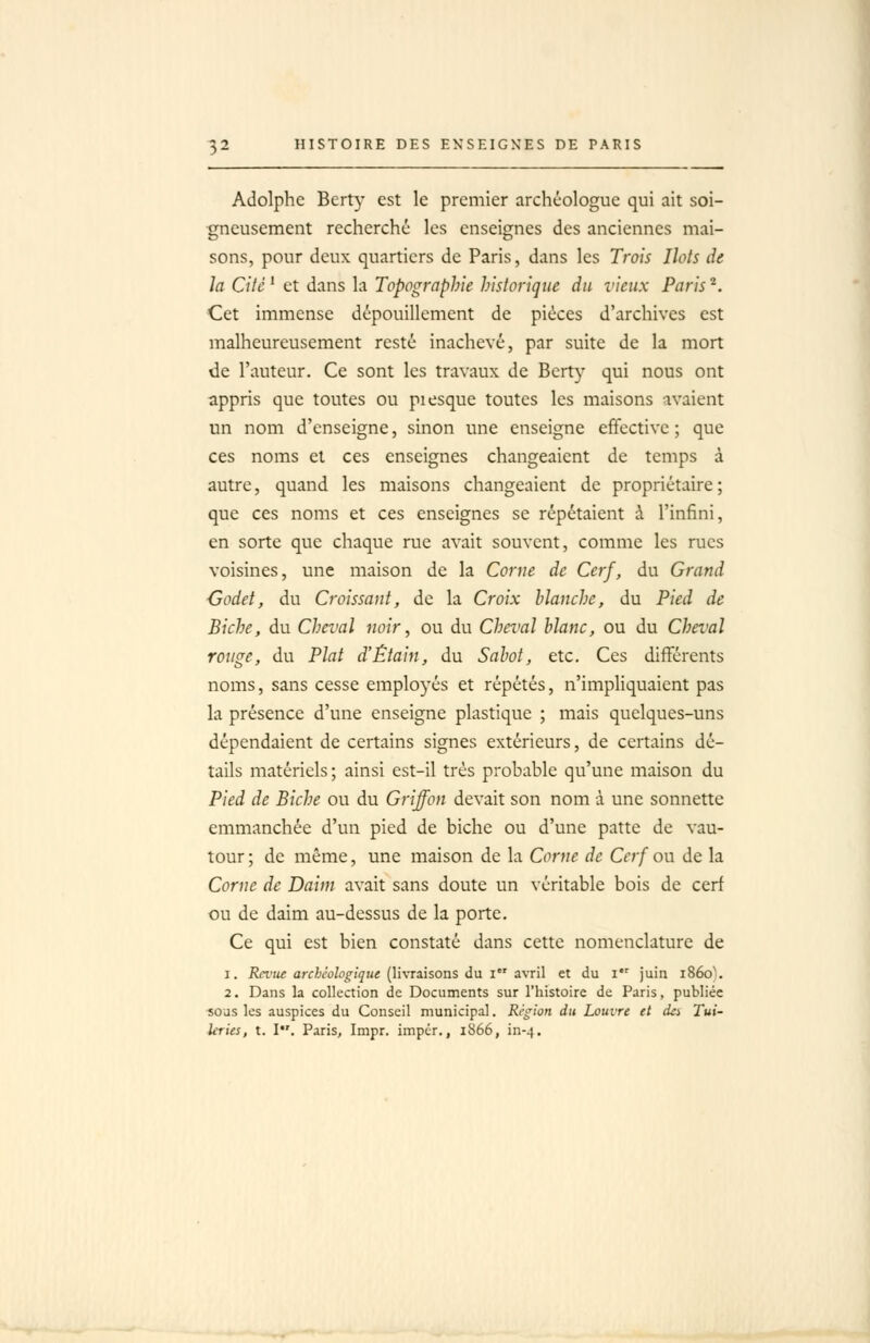 Adolphe Berty est le premier archéologue qui ait soi- gneusement recherché les enseignes des anciennes mai- sons, pour deux quartiers de Paris, dans les Trois Ilots de la Cité^ et dans la Topographie historique du vieux Paris ^. Cet immense dépouillement de pièces d'archives est malheureusement resté inachevé, par suite de la mort de l'auteur. Ce sont les travaux de Berty qui nous ont appris que toutes ou piesque toutes les maisons avaient un nom d'enseigne, sinon une enseigne effective ; que ces noms et ces enseignes changeaient de temps à autre, quand les maisons changeaient de propriétaire; que ces noms et ces enseignes se répétaient à l'infîni, en sorte que chaque rue avait souvent, comme les rues voisines, une maison de la Corne de Cerf, du Grand •Godet, du Croissant, de la Croix blanche, du Pied de Biche, du Cheval noir, ou du Cheval blanc, ou du Cheval rouge, du Plat d'Éiain, du Sabot, etc. Ces différents noms, sans cesse employés et répétés, n'impliquaient pas la présence d'une enseigne plastique ; mais quelques-uns dépendaient de certains signes extérieurs, de certains dé- tails matériels ; ainsi est-il très probable qu'une maison du Pied de Biche ou du Griffon devait son nom à une sonnette emmanchée d'un pied de biche ou d'une patte de vau- tour ; de même, une maison de la Corne de Cerf ou de la Corne de Daim avait sans doute un véritable bois de cerf ou de daim au-dessus de la porte. Ce qui est bien constaté dans cette nomenclature de 1. Rei'ue archéologique (livraisons du i avril et du i juin 1860). 2. Dans la collection de Documents sur l'histoire de Paris, publiée sous les auspices du Conseil municipal. Région du Louvre et cki Tui- leries, t. I. Paris, Impr. impér., 1866, in-4.